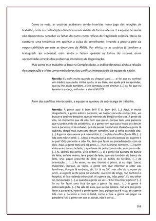 Como se nota, as usuárias acabavam sendo inseridas nesse jogo das relações de
trabalho, onde as contradições dialéticas eram vividas de forma intensa. E a equipe de saúde
não demonstrou perceber as falhas do outro como reflexo da fragilidade coletiva. Havia do
contrário uma tendência em apontar a culpa do semelhante, livrando a própria pele da
responsabilidade perante as desordens da AMUL. Por efeito, se as usuárias já tendiam a
transgredir ao universal, mais ainda o faziam quando as falhas do sistema eram
apresentadas através dos problemas interativos da Organização.
       Mas como este trabalho se foca na Complexidade, a análise detectou ainda a relação
de cooperação e afeto como mediadores dos conflitos interpessoais da equipe de saúde.

                       Nereida: Eu sofri muito quando eu cheguei aqui...... ai foi que eu conheci
                       um médico que pediu minha ajuda, ai eu disse, me ajude prá eu aprender,
                       que eu lhe ajudo também, ai ele começou a me ensinar. (...) Ai, foi que eu
                       levantei a cabeça, enfrentei e aturei MUITO.



       Além dos conflitos interacionais, a equipe se queixou da sobrecarga de trabalho.

                       Nereida: A gente aqui é bom bril! É é, bom bril. (...) Aqui, é muito
                       desgastante, a gente admite paciente, vai buscar paciente no berçário, vai
                       buscar o bebê no berçário, que as meninas do berçário não traz. A gente dá
                       alta, no momento que dá alta, tem que parar, porque tem uma paciente
                       que tá precisando da assistência, aí a gente tem que parar tudo prá descer
                       com a paciente, ir lá embaixo, prá ela passar na portaria. Quando a gente tá
                       subindo, chega mais outra pra descer também, que já tinha assinado alta.
                       (...) A gente leva exame prá laboratório, (...) coleta classificação de RN, (...)
                       lida com mãe e bebê. (...) Aqui, é muuita coisa prá uma pessoa só. A gente é
                       o que? Oito paciente e oito RN, tem que fazer os procedimentos com os
                       dois. Aqui, a gente bota prá dá peito, (...) faz palestras também, (...) quem
                       vinha era o banco de leite, o que fosse de peito com a mãe, era com a mãe.
                       (...) Ai, sobrou prá gente. Veio ordem (...), ai a gente faz palestra do banco
                       de leite, enfaixa mama, leva papel de leite, que era também do banco de
                       leite, leva papel prescrito de leite prá os bebês do lactário, (...) dá
                       orientação... [...] Às vezes, eu vou tirando o jelcro, ai eu digo, ‘peraí,
                       mãezinha’, porque, as vezes, a gente tem que informar o setor aos
                       familiares. Porque lá embaixo, diz ‘tá lá no 5º’, mas não diz o nome do
                       setor, ai a gente sente pena do visitante, que vem de longe, não conhece o
                       hospital, ai fica rodando o hospital. Ai a gente diz, ‘não, peraí’. Eu vou olhar
                       no computador (...), ai quando a gente vai ver... ‘Eita! Vou tirar o jelcro!’ *...+
                       Se eu for fazer uma lista do que a gente faz aqui... (...) A gente é
                       sobrecarregado. (...) Na sala de aula, que eu me lembre, não era prá gente
                       lavar a paradeira, hoje é a gente quem lava, porque isso é risco, se a gente
                       lida com a paciente e com o bebê, como é que a gente vai pegar na
                       paradeira? Ai, a gente ver que as coisas, não é por aí...


                                                                                                     163
 