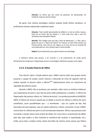 Héracles: Eu tenho que dar conta de gestante, de doutorando, de
                        residente, tudo ao mesmo tempo.


       No geral, esse sistema psicológico coletivo acabava tendo efeitos somáticos: os
profissionais estavam adoecendo e apelavam ajuda.

                        Héracles: Toda manhã (pós-plantão da AMUL) é o dia da minha ressaca,
                        toda vez eu tenho dor de cabeça (...). Com tudo isso, sabe o que me
                        aconteceu (ano passado)? Adoeci.

                        Nereida: Tem colegas aqui que tão a base de depressivo. (...) Oxe, aqui a
                        gente diz que é o ‘bloco do rivotril!’ Eu mesmo, eu não tinha varizes nas
                        minhas pernas, nem roca eu era. Agora, eu to roca, de vez em quando dá
                        uma depressão em mim, porque aqui é muita pressão.

                        Napeia: Seria importante que a gente tivesse uma psicóloga.


       A dinâmica desses dois grupos, o de usuárias e o de profissionais de saúde dizem
diretamente da função que a Organização exerce no psicológico individual e grupal, como segue.


       6.3.4. A função Paterna de AMUL


       Para discutir sobre a função paterna que a AMUL exercia sobre seus grupos sociais
(usuárias e equipe de saúde), vamos retomar a discussão do início do segundo nível da
análise, quando se discutiu sobre o silêncioXXXVI Organizacional como um mecanismo de
regulação das práticas sociais.
       Quando a AMUL não se questiona, por exemplo, sobre como as mulheres elaboram
suas expectativas do parto e que tipo de parto estão predispostas a escolher, o silêncio da
Organização não pareceu indicar um “silêncio de escuta”, no sentido psicanalítico (ALMEIDA,
2007). O silêncio de escuta é aquele que se dispõe a escutar em silêncio o silêncio do outro
semelhante, assim possibilitando que – o semelhante - seja um sujeito de fala. Nas
discussões até aqui expostas, seja um sujeito autônomo, criativo, consciente. O que a AMUL
insinua fazer é o silêncio de quem se cala tomado pelo desprazer. Afinal, o que pareceu estar
circulando o tempo inteiro nesta análise de dados, foi a luta entre o investimento da AMUL
pela vida, pela saúde e o dito instituído (a resistência das usuárias, a superlotação, etc.).
Então, para evitar a própria morte, diante das faltas do sistema social, parece que faltava

                                                                                                 164
 