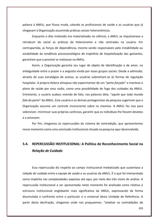 palavra à AMUL, que ficava muda, calando os profissionais de saúde e as usuárias que já
chegavam à Organização assumindo práticas sociais heteronômicas.
       Enquanto o dito instituído era materializado no silêncio, a AMUL se impulsionava a
retraduzir do social as práticas de heteronomia e não centradas na usuária. Em
contrapartida, as forças de dependência, mesmo sendo responsáveis pela instabilidade ou
estabilidade da tendência psicossociológica da trajetória de hospitalização das gestantes,
garantiam que o possível se realizasse na AMUL.
       Assim, a Organização garantia seu lugar de objeto de identificação e de amor, na
ambiguidade entre o prazer e a angústia vivida por esses grupos sociais. Desde a admissão,
através de suas estratégias de acesso, as usuárias submetiam-se às formas de regulação
hospitalar. A própria Helena almejava não experimentar de um “parto forçado” e manteve o
plano de saúde por essa razão, como uma possibilidade de fuga dos cuidados da AMUL.
Entretanto, a usuária acabou vivendo de fato, nas palavras dela, “aquilo que todo mundo
fala do parto” da AMUL. Esta usuária e os demais protagonistas da pesquisa sugeriram que a
Organização assumia um controle inconsciente sobre os mesmos. A AMUL fez isso para
sobreviver, minimizar suas próprias carências, garantir que os indivíduos lhe fossem devotos
e a amassem.
       Por fim, chegamos às repercussões do sistema de contradição, que apresentamos
nesse momento como uma conclusão institucional situada na pesquisa aqui desenvolvida.



5.4.   REPERCUSSÃO INSTITUCIONAL: A Política de Reconhecimento Social na
       Relação de Cuidado



       Essa repercussão diz respeito ao campo institucional mediatizado que sustentava a
relação de cuidado entre a equipe de saúde e as usuárias da AMUL. É o que foi interpretado
como implícito nas complexidades expostas até aqui, por meio dos três níveis de análise. A
repercussão institucional a ser apresentada neste momento foi analisada como relativa à
estrutura institucional englobante mais significativa da AMUL, expressando de forma
dissimulada o confronto entre o particular e o universal desta Unidade de Referência. A
partir desta decifração, chegamos onde nos propusemos: “analisar as contradições da
                                                                                        165
 
