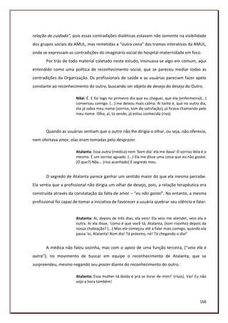 relação de cuidado”, pois essas contradições dialéticas estavam não somente na visibilidade
dos grupos sociais da AMUL, mas remetidas a “outra cena” das tramas interativas da AMUL,
onde se expressam as contradições do imaginário social do hospital-maternidade em foco.
       Por trás de todo material coletado neste estudo, insinuava-se algo em comum, aqui
entendido como uma política de reconhecimento social, que se pareceu mediar todas as
contradições da Organização. Os profissionais de saúde e as usuárias pareciam fazer apelo
constante ao reconhecimento do outro, buscando ser objeto de desejo do desejo do Outro.

                        Niké: É. E foi logo no primeiro dia que eu cheguei, que ela (enfermeira)(...)
                        conversou comigo. (...) me deixou mais calma. Ai tanto é, que no outro dia,
                        ela já sabia meu nome (sorriso, tom de satisfação), já ficava chamando pelo
                        meu nome. Olha, ai, ta vendo, já estou conhecida (riso).



       Quando as usuárias sentiam que o outro não lhe dirigia o olhar, ou seja, não oferecia,
nem ofertava amor, elas eram tomadas pelo desprazer.

                        Atalanta: Essa outra (médica) nem ‘bom dia’ ela me dava! O sorriso dela é o
                        mesmo. É um sorriso aguado. (...) Ela me disse uma coisa que eu não gostei.
                        (O que?) Não... (riso acanhado) É segredo meu.


       O segredo de Atalanta parece ganhar um sentido maior do que ela mesma percebe.
Ela sentia que a profissional não dirigia um olhar de desejo, pois, a relação terapêutica era
construída através da constatação da falta de amor – “eu não gostei”. No entanto, a mesma
profissional foi capaz de tomar a iniciativa de favorecer a usuária quebrar seu silêncio e falar:


                        Atalanta: Ai, depois de três dias, ela veio! Ela veio me atender, veio ela e
                        outra. Ai ela disse, ‘como é que você tá, Atalanta, (tom risonho) depois da
                        nossa chateação? (...) Mas ela começou até a falar mais comigo, quando ela
                        passa ‘oi, Atalanta! Bom dia! Tá próximo, né! Tá chegando o dia!’


       A médica não falou sozinha, mas com o apoio de uma função terceira, (“veio ela e
outra”), no movimento de buscar em equipe o reconhecimento de Atalanta, que se
surpreendeu, mesmo negando seu prazer diante do reconhecimento do outro.

                        Atalanta: Essa mulher tá doida é prá se livrar de mim!’ (risos). Vai! Eu não
                        vejo a hora também!



                                                                                                 166
 