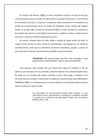 De acordo com Martins (2008), as trocas interativas insinuam recursos de luta por
reconhecimento social, por efeito, de sobrevivência no espaço institucional. E como forma
de materializar essa luta, as usuárias e a equipe de saúde construíram um símbolo de sua
política de reconhecimento social: um quadro de fotografias. Assim, através das imagens
fixadas na parede, logo na porta de entrada de EGAR, às vistas de todos se comprovava
que, apesar dos pesares, muitos bebês nasciam vivos e saudáveis. Então, o quadro parecia
estruturar o universo simbólico daquele grupo social.
     No quadro, estavam fotos de mães, bebês e equipe de saúde, quase em todas as
imagens havia sorrisos no rosto. Estava ali materializada a acumulação de um capital de
reconhecimento, tanto que os profissionais se diziam insatisfeitos, quando a usuária de
quem eles tanto cuidaram, não eternizava a gratidão, através do quadro:


                     Hamadríade: não trouxe sequer uma foto, uma mensagem, como
                     aquele poema lindo de Artêmis. Você viu que poema bonito!


      Vale destacar, todo símbolo tem por função fazer apelo ao simbólico e não diz
apenas o que está posto em seu conteúdo, sendo formado por uma cadeia de significantes,
de modo que um sentido está sempre remetido a outro. Nesse jogo, o símbolo é uma
forma de construir sentidos à vida e emitir um apelo de reconhecimento social (BOURDIEU,
PASSERON, 2009). E o reconhecimento no nível da fantasia é uma função através da qual o
sujeito se sente um sujeito amado.


                     Sua necessidade de reconhecimento provém desta situação: (...) uma
                     reafirmação de amor, submetendo-se, revoltando-se, chamando a atenção
                     (...), quanto mais o sentimento de identidade for frágil, mais isso acontece
                     (PAGÈS, 1993, p. 134).




                                                                                             167
 