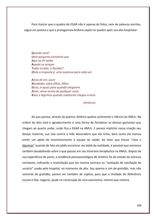 Para ilustrar que o quadro de EGAR não é apenas de fotos, nem de palavras escritas,
 segue em poema o que a protagonista Artêmis expôs no quadro após sua alta hospitalar:




       Quando será?
       Uma pergunta constante que
       Aqui no 4º andar
       Repete-se sempre
       Todos os dias, a dúvida!?
       Onde a resposta é, uma surpresa para cada um

       Ansia de ver, ouvir
       Novidades sobre filhos, filhas
       Dicas, truques para quando chegarem
       Amar, amar acima de qualquer coisa
       Risos e lágrimas quando realmente chegou a hora

                                               (Artêmis)



       Ao que parece, através do poema, Artêmis quebra sutilmente o silêncio da AMUL. Na
ordem do dito está o agradecimento e uma forma de fortalecer as demais gestantes que
chegam ao quarto andar, onde fica a EGAR na AMUL. E parece implícito nessa criação seu
desejo materno, sua luta contra a mãe devoradora que ela tinha, bem como ela insinua
emitir um apelo de reconhecimento à equipe de saúde. Ao dizer que houve “risos e
lágrimas” quando de fato ela pôde encontrar seu bebê da realidade, é possível que estivesse
também desabafando sobre o que passou em seu itinerário terapêutico na AMUL. Depois de
sua experiência de parto, a tendência psicossociológica de Artêmis foi de estado de estresse
constante, indicando a insatisfação que ela mesma assinara na “avaliação de satisfação de
usuário” usada pelo hospital, no momento da alta. Seu poema é sim de gratidão, mas não
somente de gratidão, parece ser também de súplica, para que a Unidade de Referência
escute e fale, negocie, ajude na construção de uma autonomia, mesmo que relativa.




                                                                                        168
 