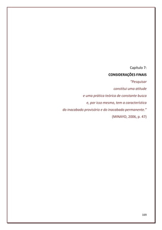 Capítulo 7:
                            CONSIDERAÇÕES FINAIS
                                          “Pesquisar
                               constitui uma atitude
            e uma prática teórica de constante busca
              e, por isso mesmo, tem a característica
do inacabado provisório e do inacabado permanente.”
                              (MINAYO, 2006, p. 47)




                                                  169
 