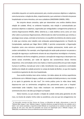 entendida enquanto um evento psicossocial, pois, envolve processos objetivos e subjetivos,
como burocracias e relação de afeto, respectivamente, que sustentam o itinerário da pessoa
hospitalizada na trama interativa, com seus cuidadores (ANGERAMI-CAMON, 1995).
        No conjunto desses conceitos, optei por desenvolver uma análise dialética dessa
relação de cuidado. Afinal, no ambiente hospitalar, esta relação é contextualizada por
processos objetivos e subjetivos, organizados por ambiguidades e antagonismos próprios ao
sistema Organizacional (PAGÈS, 2001). Salienta-se, a visão dialética serviu como um novo
olhar sobre os processos Organizacionais, diferenciado da visão funcionalista que orientou a
psicologia nesse campo, centrada na harmonia e no equilíbrio da dinâmica do sistema social.
A visão que orientou este trabalho está embasada epistemologicamente na Filosofia da
Complexidade, explicada por Edgar Morin (1990). E permite compreender a Organização
hospitalar como uma estrutura constituída por relações psicossociais, tendo assim um
caráter contraditório. Por exemplo, uma Organização de saúde pode provocar nas pessoas a
sensação de segurança e acolhimento através de seus dispositivos tecnológicos e humanos,
em simultâneo e de forma antagônica, provocar a sensação de insegurança e desamparo nos
atores sociais envolvidos, por razão de algumas das características desses mesmos
dispositivos. Uma contradição como esta implica a máxima psicanalítica de que toda relação
humana é conflitiva, marcada por amor e ódio. Acreditando nisso, questionei a contradição
dialética da relação de cuidado presente no campo da Saúde da Mulher, no que diz respeito
à assistência à gestante de alto risco hospitalizada.
        Essa escolha temática teve vários motivos. Um deles adveio de minhas experiências
profissionais com o Método Canguru, voltado aos cuidados do bebê prematuro, mas iniciado
já no apoio às gestantes de alto risco2. Em minha prática junto às mães desse bebê,
deparava-me com os sentimentos antagônicos das parturientes para com o hospital-
maternidade onde trabalho. Essas mães revelavam nos atendimentos psicológicos o
sentimento de amor e de ódio que dirigiam ao hospital.
        Desta maneira, eu quis estudar a relação de cuidado vivida pelas gestantes de alto
risco, no intuito de ampliar minha visão na assistência; uma vez que tais antagonismos me

2
  As discussões recentes da Área Técnica da Criança, no Ministério da Saúde, reformularam o nome do
“Método Mãe Canguru” para “Método Canguru”, fazendo referência ao papel da família nos cuidados com o
bebê. E vem sendo assinalada a importância deste Método ser visualizado já nos cuidados à saúde da mulher
grávida de alto risco. Esta ideia foi assinalada nos Cursos de Capacitação para o Método Canguru, em
2009/2010, nos diferentes Centros de Referência do território nacional.
                                                                                                      17
 
