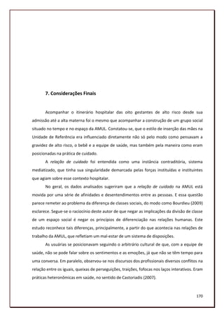 7. Considerações Finais


       Acompanhar o itinerário hospitalar das oito gestantes de alto risco desde sua
admissão até a alta materna foi o mesmo que acompanhar a construção de um grupo social
situado no tempo e no espaço da AMUL. Constatou-se, que o estilo de inserção das mães na
Unidade de Referência era influenciado diretamente não só pelo modo como pensavam a
gravidez de alto risco, o bebê e a equipe de saúde, mas também pela maneira como eram
posicionadas na prática de cuidado.
       A relação de cuidado foi entendida como uma instância contraditória, sistema
mediatizado, que tinha sua singularidade demarcada pelas forças instituídas e instituintes
que agiam sobre esse contexto hospitalar.
       No geral, os dados analisados sugeriram que a relação de cuidado na AMUL está
movida por uma série de afinidades e desentendimentos entre as pessoas. E essa questão
parece remeter ao problema da diferença de classes sociais, do modo como Bourdieu (2009)
esclarece. Segue-se o raciocínio deste autor de que negar as implicações da divisão de classe
de um espaço social é negar os princípios de diferenciação nas relações humanas. Este
estudo reconhece tais diferenças, principalmente, a partir do que acontecia nas relações de
trabalho da AMUL, que refletiam um mal-estar de um sistema de disposições.
       As usuárias se posicionavam seguindo o arbitrário cultural de que, com a equipe de
saúde, não se pode falar sobre os sentimentos e as emoções, já que não se têm tempo para
uma conversa. Em paralelo, observou-se nos discursos dos profissionais diversos conflitos na
relação entre os iguais, queixas de perseguições, traições, fofocas nos laços interativos. Eram
práticas heteronômicas em saúde, no sentido de Castoriadis (2007).



                                                                                           170
 