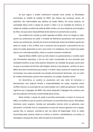 Ao que sugeriu a análise institucional realizada neste estudo, as dificuldades
encontradas na relação de cuidado da AMUL são reflexos das mudanças sociais, em
específico, das reformulações das políticas de Saúde Pública. Em outras palavras, da
contradição básica entre o desejo de cumprir o ideal e se ver impedido de realizá-lo. A
relação de cuidado na prática de saúde da AMUL tendia a ser uma relação de comunicação e
de afeto, mas que estava impossibilitada de dar abertura à autonomia das usuárias.
       Essa evidência fez menção ao estilo regulador da AMUL, tanto em relação às mães,
quanto aos profissionais de saúde. A Unidade de Referência possibilitava uma autonomia
relativa aos profissionais, estando ela mesma orientada pela ordem do simbólico quanto aos
ideais em saúde, o SUS. A AMUL vivia a constante luta de garantir a permanência de seu
status em saúde, deparando-se com o caos social. E se readaptava, mas o máximo que podia
exercer era o não-todo da política, afinal, as usuárias revelavam resistências.
       Segundo Matos (2009), valeria ao SUS ampliar os questionamentos e revisões sobre
suas ferramentas educativas, a fim de uma maior incorporação de seus princípios pela
sociedade brasileira, já que estas parecem destoarem da realidade dos grupos sociais para
os quais os princípios do SUS têm sido dirigidos. Quanto a esta pesquisa, verificou-se que a
AMUL fazia altos investimentos para realizar “o melhor” pelas usuárias em matéria de saúde
humanizada, mas acaba assumindo uma posição extremamente dominante, com um estilo
de cuidado sentido pelas usuárias como impositivo, um cuidado “forçado normal”.
       Em decorrência, as usuárias se assustavam com esse estilo de humanizar e
desconheciam seus próprios direitos e responsabilidades em saúde, enquanto viviam
conflitos intensos na construção de sua maternalidade com o bebê que gestavam. Os dados
sugeriram que a linguagem da AMUL não estava adequada à linguagem das usuárias, para
que elas pudessem interiorizar a exterioridade deste serviço.
       Nesse sentido, a equipe de saúde se percebia pressionada a cumprir às normas da
AMUL, na medida em que as usuárias caminhavam na contramão dessa norma. Dificuldades
interativas assim surgiram, movidas por pactuações internas entre as gestantes, para
descumprir o instituído. Elas se comportavam às vezes de maneira agressiva com a equipe,
quando não, se isolavam, sentindo-se sem voz diante da Organização. Entre as saídas
encontradas pelas usuárias, listam-se o silêncio, a mentira, a desobediência, os insultos, as
chantagens e ameaças de morte, além do apelo ao transcendental.

                                                                                         171
 