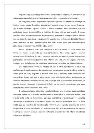 Enquanto isso, sufocados pela dinâmica estressante de trabalho, os profissionais de
saúde reagiam psicologicamente nas disputas interativas e no adoecimento mental.
       Em relação ao sistema englobante, o problema pareceu ser reflexo das diferenças de
habitus entre a equipe de saúde e as usuárias. Esses dois grupos tinham formas de pensar,
agir e sentir diferentes. Algumas usuárias já davam entrada na AMUL cientes de que seus
cuidadores tinham bens simbólicos e materiais de maior valor do que os dela. O campo
social da AMUL estava diversificado de uma maneira que um não conseguia pensar além do
que sua classe lhe autorizava. E os grupos (de usuárias e de profissionais de saúde) ficavam
com a sensação de que: “a gente explica, eles (elas) acham que a gente entendeu (está
falando) de outra maneira e diz ‘Não! Não é assim.”
       Assim, cada grupo lutava por conquistar o reconhecimento do outro, como uma
forma de mediar o conjunto de suas contradições. Para tanto, algumas usuárias
desenvolviam diferentes ações para conquistar a atenção e o afeto da equipe. Enquanto os
profissionais criavam uma expectativa pelo retorno, uma foto, uma mensagem, uma visita,
qualquer bem simbólico que lhe propiciasse legitimidade e sentido a sua vida profissional.
       Essa repercussão ocorria, na medida em que o afeto caracterizava o estilo dos
profissionais de saúde cuidarem das usuárias, seja nos gestos de segurar a mão da gestante;
sentar junto ao leito; perguntar e escutar como elas se sentiam; pedir permissão para
examiná-las; torcer para que o parto desse certo, solicitando calma; questionando se
estavam estressadas; buscando discutir relação terapêutica; ou no simples “boas vindas, se
precisar de mim, estou aqui, neste plantão de hoje, viu, me chame, conte comigo para o que
você precisar”, como costumava dizer Dafne.
       O afeto permitia que o itinerário terapêutico tivesse uma tendência psicossociológica
descrente, apesar do confronto contínuo entre o instituído e o instituinte. Porém, esse
mesmo afeto podia ser determinante para que a tendência se estabilizasse, reencenando
ativamente as experiências primitivas do sujeito, seus temores de perda de amor. Era desse
modo que as angústias de hospitalização refletiam uma angústia anterior, de ordem
imaginária e ficavam simbolizadas no sentimento de ódio e de ressentimento de algumas
usuárias que se viam coibidas a assumir no hospital seu estilo de vida, não se percebendo
valorizadas pelo Outro.



                                                                                         172
 