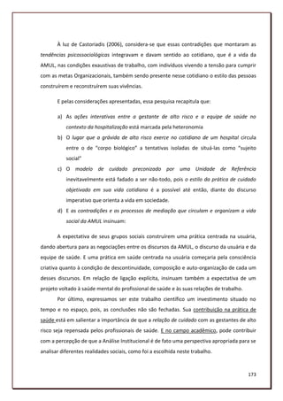 À luz de Castoriadis (2006), considera-se que essas contradições que montaram as
tendências psicossociológicas integravam e davam sentido ao cotidiano, que é a vida da
AMUL, nas condições exaustivas de trabalho, com indivíduos vivendo a tensão para cumprir
com as metas Organizacionais, também sendo presente nesse cotidiano o estilo das pessoas
construírem e reconstruírem suas vivências.

       E pelas considerações apresentadas, essa pesquisa recapitula que:

       a) As ações interativas entre a gestante de alto risco e a equipe de saúde no
           contexto da hospitalização está marcada pela heteronomia
       b) O lugar que a grávida de alto risco exerce no cotidiano de um hospital circula
           entre o de “corpo biológico” a tentativas isoladas de situá-las como “sujeito
           social”
       c) O modelo de cuidado preconizado por uma Unidade de Referência
           inevitavelmente está fadado a ser não-todo, pois o estilo da prática de cuidado
           objetivado em sua vida cotidiana é a possível até então, diante do discurso
           imperativo que orienta a vida em sociedade.
       d) E as contradições e os processos de mediação que circulam e organizam a vida
           social da AMUL insinuam:

       A expectativa de seus grupos sociais construírem uma prática centrada na usuária,
dando abertura para as negociações entre os discursos da AMUL, o discurso da usuária e da
equipe de saúde. E uma prática em saúde centrada na usuária começaria pela consciência
criativa quanto à condição de descontinuidade, composição e auto-organização de cada um
desses discursos. Em relação de ligação explícita, insinuam também a expectativa de um
projeto voltado à saúde mental do profissional de saúde e às suas relações de trabalho.
       Por último, expressamos ser este trabalho científico um investimento situado no
tempo e no espaço, pois, as conclusões não são fechadas. Sua contribuição na prática de
saúde está em salientar a importância de que a relação de cuidado com as gestantes de alto
risco seja repensada pelos profissionais de saúde. E no campo acadêmico, pode contribuir
com a percepção de que a Análise Institucional é de fato uma perspectiva apropriada para se
analisar diferentes realidades sociais, como foi a escolhida neste trabalho.



                                                                                          173
 