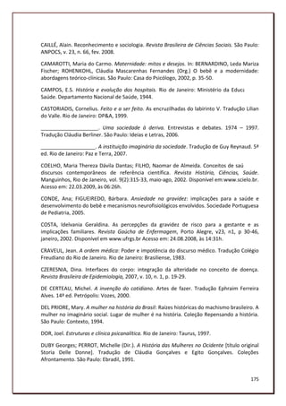 CAILLÉ, Alain. Reconhecimento e sociologia. Revista Brasileira de Ciências Sociais. São Paulo:
ANPOCS, v. 23, n. 66, fev. 2008.

CAMAROTTI, Maria do Carmo. Maternidade: mitos e desejos. In: BERNARDINO, Leda Mariza
Fischer; ROHENKOHL, Cláudia Mascarenhas Fernandes (Org.) O bebê e a modernidade:
abordagens teórico-clínicas. São Paulo: Casa do Psicólogo, 2002, p. 35-50.

CAMPOS, E.S. História e evolução dos hospitais. Rio de Janeiro: Ministério da Educação e
Saúde. Departamento Nacional de Saúde, 1944.

CASTORIADIS, Cornelius. Feito e a ser feito. As encruzilhadas do labirinto V. Tradução Lilian
do Valle. Rio de Janeiro: DP&A, 1999.

____________________. Uma sociedade à deriva. Entrevistas e debates. 1974 – 1997.
Tradução Cláudia Berliner. São Paulo: Ideias e Letras, 2006.

___________________. A instituição imaginária da sociedade. Tradução de Guy Reynaud. 5ª
ed. Rio de Janeiro: Paz e Terra, 2007.

COELHO, Maria Thereza Dávila Dantas; FILHO, Naomar de Almeida. Conceitos de saúde em
discursos contemporâneos de referência científica. Revista História, Ciências, Saúde.
Manguinhos, Rio de Janeiro, vol. 9(2):315-33, maio-ago, 2002. Disponível em:www.scielo.br.
Acesso em: 22.03.2009, às 06:26h.

CONDE, Ana; FIGUEIREDO, Bárbara. Ansiedade na gravidez: implicações para a saúde e
desenvolvimento do bebê e mecanismos neurofisiológicos envolvidos. Sociedade Portuguesa
de Pediatria, 2005.

COSTA, Idelvania Geraldina. As percepções da gravidez de risco para a gestante e as
implicações familiares. Revista Gaúcha de Enfermagem, Porto Alegre, v23, n1, p 30-46,
janeiro, 2002. Disponível em www.ufrgs.br Acesso em: 24.08.2008, às 14:31h.

CRAVEUL, Jean. A ordem médica: Poder e impotência do discurso médico. Tradução Colégio
Freudiano do Rio de Janeiro. Rio de Janeiro: Brasiliense, 1983.

CZERESNIA, Dina. Interfaces do corpo: integração da alteridade no conceito de doença.
Revista Brasileira de Epidemiologia, 2007, v. 10, n. 1, p. 19-29.

DE CERTEAU, Michel. A invenção do cotidiano. Artes de fazer. Tradução Ephraim Ferreira
Alves. 14ª ed. Petrópolis: Vozes, 2000.

DEL PRIORE, Mary. A mulher na história do Brasil: Raízes históricas do machismo brasileiro. A
mulher no imaginário social. Lugar de mulher é na história. Coleção Repensando a história.
São Paulo: Contexto, 1994.

DOR, Joel. Estruturas e clínica psicanalítica. Rio de Janeiro: Taurus, 1997.

DUBY Georges; PERROT, Michelle (Dir.). A História das Mulheres no Ocidente [título original
Storia Delle Donne]. Tradução de Cláudia Gonçalves e Egito Gonçalves. Coleções
Afrontamento. São Paulo: Ebradil, 1991.


                                                                                          175
 