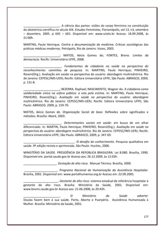 ______________________. A ciência dos partos: visões do corpo feminino na constituição
da obstetrícia científica no século XIX. Estudos Feministas, Florianópolis, vol 13, n3, setembro
– dezembro, 2005. p 645 – 665. Disponível em: www.scielo.br Acesso: 18.09.2008, às
21:00h.

MARTINS, Paulo Henrique. Contra a desumanização da medicina. Críticas sociológicas das
práticas médicas modernas. Petrópolis, Rio de Janeiro: Vozes, 2003.

______________________; MATOS, Aécio Gomes de; FONTES, Breno. Limites da
democracia. Recife: Universitária UFPE, 2008.

_______________________. Fundamentos de cidadania na saúde na perspectiva do
reconhecimento: caminhos de pesquisa. In: MARTINS, Paulo Henrique; PINHEIRO,
Roseni(Org.). Avaliação em saúde na perspectiva do usuário: abordagem multricêntrica. Rio
de Janeiro: CEPESC/IMS-UERJ; Recife: Editora Universitária UFPE; São Paulo: ABRASCO, 2009,
p. 131-8.

______________________; BEZERRA, Raphael; NASCIMENTO, Wagner do. A cidadania como
solidariedade cívica na esfera pública: a luta pela estima. In: MARTINS, Paulo Henrique;
PINHEIRO, Roseni(Org.). Avaliação em saúde na perspectiva do usuário: abordagem
multricêntrica. Rio de Janeiro: CEPESC/IMS-UERJ; Recife: Editora Universitária UFPE; São
Paulo: ABRASCO, 2009, p. 159-70.

MATOS, Aécio Gomes de. Organização Social de base. Reflexões sobre significados e
métodos. Brasília: Abaré, 2003.

_______________________. Determinantes sociais em saúde: em busca de um olhar
diferenciado. In: MARTIN, Paulo Henrique; PINHEIRO, Roseni(Org.). Avaliação em saúde na
perspectiva do usuário: abordagem multricêntrica. Rio de Janeiro: CEPESC/IMS-UERJ; Recife:
Editora Universitária UFPE; São Paulo: ABRASCO, 2009, p. 347-69.

_______________________________. O desafio do conhecimento. Pesquisa qualitativa em
saúde. 9ª edição revista e aprimorada. São Paulo: Hucitec, 2006.

MINISTÉRIO DA SAÚDE. PRESIDÊNCIA DA REPÚBLICA BRASILEIRA. Lei 8.080. Brasília, 1990.
Disponível em: portal.saude.gov.br Acesso aos: 26.12.2009, às 12:03h.

____________________. Gestação de alto risco. Manual Técnico. Brasília, 2000.

____________________. Programa Nacional de Humanização da Assistência Hospitalar.
Brasília, 2001. Disponível em: www.portalhumaniza.org.br Acesso em: 22.09.2005.

_____________________. Gestante de alto risco: sistema estadual de referência hospitalar à
gestante de alto risco. Brasília: Ministério da Saúde, 2001. Disponível em:
www.bvsms.saude.gov.br Acesso aos: 21.06.2008, às 20:42h.

______________________.            O         Ministério da    Saúde      adverte:
Doulas fazem bem à sua saúde. Parto, Aborto e Puerpério. Assistência Humanizada à
Mulher. Brasília: Ministério da Saúde, 2001.


                                                                                            177
 