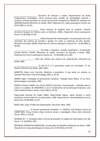 ______________________. Secretaria de Atenção à Saúde. Departamento de Ações
Programáticas Estratégicas. Pacto nacional pela redução da mortalidade materna e
neonatal. (Versão aprovada na reunião da Comissão Intergestores TRIPARTITE realizada em
18/03/04) Brasília:Ministério da Saúde, 2004. Disponível em: www.saude.gov.br Acesso aos
29.01.2009, às 16:12h.

________________________. Plano nacional de políticas para as mulheres. Brasília:
Secretaria Especial de Políticas para as Mulheres, 2004a. Disponível: bvsms.saude.gov.br
Acesso: 21.06.2008, às 20h.

_________________________. Política Nacional de Humanização: a humanização como eixo
norteador das práticas de atenção e gestão em todas as instâncias do SUS. Brasília:
Ministério da Saúde, 2004b. Disponível em: bvsms.saude.gov.br Acesso em: : 21.06.2008, às
20:43h.

_________________________. Pré-natal e Puerpério: atenção qualificada e humanizada:
manual técnico. Brasília: Ministério da Saúde, Secretaria de Atenção à Saúde, 2005.
Disponível em: bvsms.saude.gov.br Acesso em: : 21.06.2008, às 21:28h.

___________________. Carta dos direitos dos usuários da saúde.Brasília: Ministério da
Saúde, 2006.

_______________________. O SUS de A a Z: garantindo saúde nos municípios. 3ª ed.
Brasília: Ministério da Saúde, 2009. 480 p.

MORETTO, Maria Lívia Tourinho. Medicina e psicanálise. O que pode um analista no
Hospital? São Paulo: Casa do Psicólogo, 2001, p. 61-95.

MORIN, Edgar. Introdução ao pensamento complexo. Tradução Dulce Matos. 2ª ed. Paris:
Epistemologia e Sociedade, 1990.

MORITA, Chitose; MARX, Lore Cecília; BENTO, Paula Ricci. Humanização – reflexões sobre o
cuidar e o cuidados. IN: MEZZOMO, A. et al. Fundamentos da humanização hospitalar: uma
visão multiprofissional. Santos: Local, 2003, p. 84-93.

Organização Mundial de Saúde (OMS). Maternidade Segura. Apoio durante o parto
Assistência ao Parto Normal: um guia prático, 1996. Disponível em: www.abcdoparto.com.br
Acesso aos: 20.08.2009, às 22h.

PAGÈS, Max. (org). O Poder das Organizações. São Paulo: Atlas. 1993.

_______________. O sistema sociomental hospitalar. In: ARAÚJO, José Newton Garcia de;
CARRETEIRO, Tereza Cristina (Org.) Cenários sociais e abordagem clínica. Belo Horizonte:
Escuta, 2001, p. 245-60.

QUEIROZ, M. I. P. Variações sobre a técnica de gravador no registro da informação viva. São
Paulo: T. A. QUEIROZ, 1991.

REPÚBLICA FEDERATIVA BRASILEIRA. Constituição da República Federativa do Brasil, 1988.
Disponível em: www.planalto.gov.br Acesso aos: 27.04.2010, às 07:16h
                                                                                       178
 