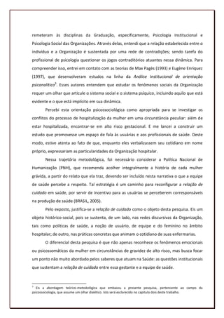 remeteram às disciplinas da Graduação, especificamente, Psicologia Institucional e
Psicologia Social das Organizações. Através delas, entendi que a relação estabelecida entre o
indivíduo e a Organização é sustentada por uma rede de contradições; sendo tarefa do
profissional de psicologia questionar os jogos contraditórios atuantes nessa dinâmica. Para
compreender isso, entrei em contato com as teorias de Max Pagès (1993) e Eugène Enriquez
(1997), que desenvolveram estudos na linha da Análise Institucional de orientação
psicanalítica3. Esses autores entendem que estudar os fenômenos sociais da Organização
requer um olhar que articule o sistema social e o sistema psíquico, incluindo aquilo que está
evidente e o que está implícito em sua dinâmica.
        Percebi esta orientação psicossociológica como apropriada para se investigar os
conflitos do processo de hospitalização da mulher em uma circunstância peculiar: além de
estar hospitalizada, encontrar-se em alto risco gestacional. E me lancei a construir um
estudo que promovesse um espaço de fala às usuárias e aos profissionais de saúde. Deste
modo, estive atenta ao fato de que, enquanto eles verbalizassem seu cotidiano em nome
próprio, expressariam as particularidades da Organização hospitalar.
        Nessa trajetória metodológica, foi necessário considerar a Política Nacional de
Humanização (PNH), que recomenda acolher integralmente a história de cada mulher
grávida, a partir do relato que ela traz, devendo ser incluído nesta narrativa o que a equipe
de saúde percebe a respeito. Tal estratégia é um caminho para reconfigurar a relação de
cuidado em saúde, por servir de incentivo para as usuárias se perceberem corresponsáveis
na produção de saúde (BRASIL, 2005).
        Pelo exposto, justifica-se a relação de cuidado como o objeto desta pesquisa. Eis um
objeto histórico-social, pois se sustenta, de um lado, nas redes discursivas da Organização,
tais como políticas de saúde, a noção de usuário, de equipe e do feminino no âmbito
hospitalar; de outro, nas práticas concretas que animam o cotidiano de suas enfermarias.
        O diferencial desta pesquisa é que não apenas reconhece os fenômenos emocionais
ou psicossomáticos da mulher em circunstâncias de gravidez de alto risco, mas busca focar
um ponto não muito abordado pelos saberes que atuam na Saúde: as questões institucionais
que sustentam a relação de cuidado entre essa gestante e a equipe de saúde.



3
   Eis a abordagem teórico-metodológica que embasou a presente pesquisa, pertencente ao campo da
psicossociologia, que assume um olhar dialético. Isto será esclarecido no capítulo dois deste trabalho.
                                                                                                    18
 