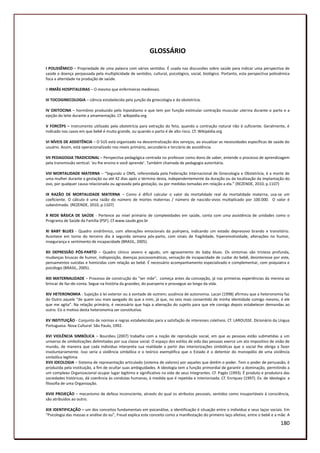 GLOSSÁRIO

I POLISSÊMICO – Propriedade de uma palavra com vários sentidos. É usada nas discussões sobre saúde para indicar uma perspectiva de
saúde e doença perpassada pela multiplicidade de sentidos, cultural, psicológico, social, biológico. Portanto, esta perspectiva polissêmica
foca a alteridade na produção de saúde.

II IRMÃS HOSPITALEIRAS – O mesmo que enfermeiras medievais.

III TOCOGINECOLOGIA – ciência estabelecida pela junção da ginecologia e da obstetrícia.

IV OXITOCINA – hormônio produzido pelo hipotálamo e que tem por função estimular contração muscular uterina durante o parto e a
ejeção do leite durante a amamentação. Cf. wikipedia.org

V FORCÉPS – Instrumento utilizado pela obstetrícia para extração do feto, quando a contração natural não é suficiente. Geralmente, é
indicado nos casos em que bebê é muito grande, ou quando o parto é de alto risco. Cf. Wikipédia.org

VI NÍVEIS DE ASSISTÊNCIA – O SUS está organizado na descentralização dos serviços, ao visualizar as necessidades específicas de saúde do
usuário. Assim, está operacionalizado nos níveis primário, secundário e terciário de assistência.

VII PEDAGOGIA TRADICIONAL – Perspectiva pedagógica centrada no professor como dono de saber, entende o processo de aprendizagem
pela transmissão vertical: ‘eu lhe ensino e você aprende’. Também chamada de pedagogia autoritária.

VIII MORTALIDADE MATERNA – “Segundo a OMS, referendada pela Federação Internacional de Ginecologia e Obstetrícia, é a morte de
uma mulher durante a gestação ou até 42 dias após o término desta, independentemente da duração ou da localização da implantação do
ovo, por qualquer causa relacionada ou agravada pela gestação, ou por medidas tomadas em relação a ela.” (REZENDE, 2010, p.1107)

IX RAZÃO DE MORTALIDADE MATERNA – Como é difícil calcular o valor da mortalidade real da mortalidade materna, usa-se um
coeficiente. O cálculo é uma razão do número de mortes maternas / número de nascido-vivos multiplicado por 100.000. O valor é
subestimado. (REZENDE, 2010, p.1107)

X REDE BÁSICA DE SAÚDE - Pertence ao nível primário de complexidades em saúde, conta com uma assistência de unidades como o
Programa de Saúde da Família (PSF). Cf.www.saude.gov.br

XI BABY BLUES - Quadro sindrômico, com alterações emocionais da puérpera, indicando um estado depressivo brando e transitório.
Acontece em torno do terceiro dia à segunda semana pós-parto, com sinais de fragilidade, hiperemotividade, alterações no humor,
insegurança e sentimento de incapacidade (BRASIL, 2005).

XII DEPRESSÃO PÓS-PARTO – Quadro clínico severo e agudo, um agravamento do baby blues. Os sintomas são tristeza profunda,
mudanças bruscas de humor, indisposição, doenças psicossomáticas, sensação de incapacidade de cuidar do bebê, desinteresse por este,
pensamentos suicidas e homicidas com relação ao bebê. É necessário acompanhamento especializado e complementar, com psiquiatra e
psicólogo (BRASIL, 2005).

XIII MATERNALIDADE – Processo de construção do “ser mãe”, começa antes da concepção, já nas primeiras experiências da menina ao
brincar de faz-de-conta. Segue na história da gravidez, do puerperio e prossegue ao longo da vida.

XIV HETERONOMIA - Sujeição à lei exterior ou à vontade de outrem; ausência de autonomia. Lacan (1998) afirmou que a heteronomia faz
do Outro aquele “de quem sou mais apegado do que a mim, já que, no seio mais consentido de minha identidade comigo mesmo, é ele
que me agita”. Na relação primária, é necessário que haja a alienação do sujeito para que ele consiga depois estabelecer demandas ao
outro. Eis o motivo desta heteronomia ser constitutiva.

XV INSTITUIÇÃO - Conjunto de normas e regras estabelecidas para a satisfação de interesses coletivos. Cf. LAROUSSE. Dicionário da Língua
Portuguesa. Nova Cultural: São Paulo, 1992.

XVI VIOLÊNCIA SIMBÓLICA – Bourdieu (2007) trabalha com a noção de reprodução social, em que as pessoas estão submetidas a um
universo de simbolizações delimitadas por sua classe social. O espaço dos estilos de vida das pessoas exerce um ato impositivo de visão de
mundo, de maneira que cada individuo interpreta sua realidade a partir das interiorizações simbólicas que o social lhe obriga a fazer
involuntariamente. Isso seria a violência simbólica e o teórico exemplifica que o Estado é o detentor do monopólio de uma violência
simbólica legítima.
XVII IDEOLOGIA – Sistema de representação articulado (sistema de valores) por aqueles que detêm o poder. Tem o poder de persuasão, é
produzida pela instituição, a fim de ocultar suas ambiguidades. A ideologia tem a função primordial de garantir a dominação, permitindo a
um complexo Organizacional ocupar lugar legítimo e significativo na vida de seus integrantes. Cf. Pagès (1993). É produto e produtora das
sociedades históricas, dá coerência às condutas humanas, à medida que é repetida e interiorizada. Cf. Enriquez (1997). Ex. de ideologia: a
filosofia de uma Organização.

XVIII PROJEÇÃO – mecanismo de defesa inconsciente, através do qual os atributos pessoais, sentidos como insuportáveis à consciência,
são atribuídos ao outro.

XIX IDENTIFICAÇÃO – um dos conceitos fundamentais em psicanálise, a identificação é situação entre o indivíduo e seus laços sociais. Em
“Psicologia das massas e análise do eu”, Freud explica este conceito como a manifestação do primeiro laço afetivo, entre o bebê e a mãe. A

                                                                                                                                     180
 