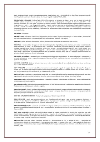 partir desta identificação primária, marcada pela simbiose, etapa fundante para a constituição do eu ideal, Freud demais processos de
identificações do sujeito com diferentes objetos de amor, ao longo da vida (KAUFMANN, 1996).

XX COMPLEXOS FAMILIARES – Embora Pagès (1993) refira-se apenas ao Complexo de Édipo, o termo aqui foi usado no sentido de
englobar todos os complexos que se apresentam no processo de estruturação psíquica: o complexo de desmame, o de Édipo e o de
intrusão, esclarecidos por Lacan (2006). O primeiro diz respeito ao trauma que o desmame provoca ao instaurar uma primeira ruptura
imaginária entre o bebê e a mãe. O segundo diz respeito à angústia resultante da ameaça de castração que a função do pai delimita, assim
impondo a perda do amor materno. E o terceiro, é quando a presença de um irmão reencena os traumas anteriores, porque o irmão, outro
semelhante, mostrar-se um rival que ameaça a reincidência da perda anterior. Lacan (ibid) diz que esses complexos são organizativos da
instituição familiar.

XXI Herbare - Ter, possuir.

XXII IMPLICAÇÃO - Em ciências humanas, é o “engajamento pessoal e coletivo do pesquisador em e por sua práxis científica, em função de
sua história familiar e libidinal (...), e de seu projeto sócio-político em ato” (BARBIER, 1985, p.120).

XXIII LIBIDO – Fonte de energia, investimento, impulso vital para a auto-preservação da vida humana (FREUD,1920).

XXIV APGAR – Escala ou índice de Apgar, um teste desenvolvido pela Dra. Virgínia Apgar, norte-americana, para avaliar o estado ativo do
bebê no primeiro, no quinto e no décimo minuto após o nascimento, considerando cinco sinais objetivos do recém-nascido: frequência
cardíaca, respiração, tônus muscular, irritabilidade reflexa e tom da pele. A pontuação é dada de 0 a 10. O bebê é então avaliado “sem
asfixia” (Apgar de 8 a 10); “com asfixia leve” (Apgar de 5 a 7); “com asfixia moderada” (Apgar de 3 a 4) e “asfixia grave” (Apgar de 0 a 2). O
Apgar já não é determinante nas condutas pediátricas, pois um bebê que nasce sem asfixia pode vir a apresentar problemas clínicos nos
primeiros dias pós-nascimento. Cf. www.wikipedia.org

XXV GANHO SECUNDÁRIO – vantagem prática que pode ser alcançada através de uma doença. No relato de Atalanta, o analfabetismo a
defendia da ideia de se tornar a responsável pela possível doença do filho. O analfabetismo tornava-se contraditoriamente vantajoso do
ponto de vista psíquico.

XXVI BEBÊ IMAGINÁRIO – bebê das fantasias maternas, na ordem inconsciente. Ela não tem noção deste bebê, mas de sua semelhança,
que é o bebê imaginado, pensado.

XXVII DENEGAÇÃO – um mecanismo de defesa inconsciente caracterizado pela negação da negação. Quando Artêmis diz “eu não queria
aceitar, não”, ela primeiro nega que queria aceitar, depois nega essa negativa, de modo que o que está não dito seria “eu queria aceitar”. O
que fica claro quando ela relata seu desejo de ser mãe e a coerção sofrida.

XXVIII FALÓFARO – Todo bebê é o significante do falo da mãe, ele é significante de sua condição de falta. Em algumas situações, esse bebê
significa a falta de modo intensivo, tornando-se terrorífico, assim, em psicanálise, se diz que se tratar de um bebê falófaro.

XXIX INFANTILISMO – estado psicopatológico em que o indivíduo se comporta como um bebê ou uma criança, assim se defendendo de
uma ideia que evoca grande angústia.

XXX RACIONALIZAÇÃO – Mecanismo inconsciente mais comum em uma situação frustrante. O indivíduo usa de argumentos racionais que
fundamentem sua realidade, assim evitando a angústia.

XXXI HOSPITALISMO - Quadro psicológico desencadeado no internamento hospitalar, caracterizado por despersonalização, introspecção,
isolamento, tristeza, instabilidade emocional, desorientação espacial e temporal. Seus fatores de causa são o tempo prolongado de
hospitalização e a precariedade do apoio da rede social.

XXXII REDE SUPLEMENTAR DE SAÚDE – Rede privada que pode usar das orientações do SUS.

XXXIII PORTA-VOZ – Aquele que desvela verbalmente uma dificuldade vivida pelo grupo e que os demais integrantes não tomam a
iniciativa em dizer. O porta-voz tem o talento de falar em nome do grupo, mesmo que todos os integrantes não tenham consciência disso.
Cf. PICHÓN-RIVIÈRE. O processo grupal. 7a ed. São Paulo: Martins Fontes, 2005.

XXXIV ARBITRÁRIO CULTURAL – constructo estabelecido por um grupo social, expressa os interesses simbólicos e materiais dos grupos. Os
grupos e as classes sociais mantêm relações de força a partir do sistema de arbitrários culturais que eles mesmos definem. Cf. Bourdieu e
Passeron (2009).

XXXV BODE EXPIATÓRIO – Aquele que assume no grupo o papel de culpado, responsável, em errância. Por outro lado, esse bode
expiatório age em função do grupo, representando aquilo que o grupo tem de mais agressivo e por não suportar reconhecer em si mesmo,
escolhe inconscientemente alguém que se dispunha a fazê-lo. E no plano da realidade, o bode é o bandido da história. Cf. PICHÓN-RIVIÈRE.
O processo grupal. 7a ed. São Paulo: Martins Fontes, 2005.

XXXVI SILÊNCIO – Do latim silentiu, substantivo masculino. 1 – estado de quem se cala, 2- privação de falar. 3 – interrupção de
correspondência epistolar. 4 – taciturnidade, 5 – interrupção de ruído, calada. 6 – sossego, calma, paz. 7 – sigilo, segredo. 8 – (aqui como
interjeição) para mandar calar ou impor sossego. Cf. FERREIRA, Aurélio Buarque de Holanda. Novo Dicionário Aurélio. Rio de Janeiro: Nova
Fronteira, 1988.




                                                                                                                                        181
 