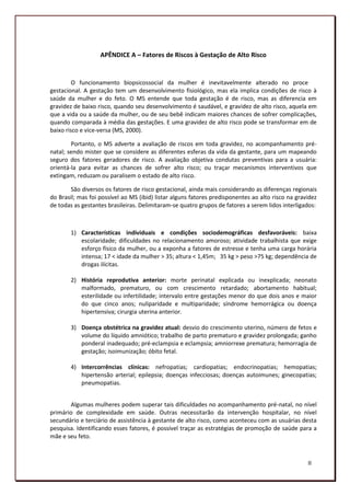 APÊNDICE A – Fatores de Riscos à Gestação de Alto Risco


         O funcionamento biopsicossocial da mulher é inevitavelmente alterado no processo
gestacional. A gestação tem um desenvolvimento fisiológico, mas ela implica condições de risco à
saúde da mulher e do feto. O MS entende que toda gestação é de risco, mas as diferencia em
gravidez de baixo risco, quando seu desenvolvimento é saudável, e gravidez de alto risco, aquela em
que a vida ou a saúde da mulher, ou de seu bebê indicam maiores chances de sofrer complicações,
quando comparada à média das gestações. E uma gravidez de alto risco pode se transformar em de
baixo risco e vice-versa (MS, 2000).

        Portanto, o MS adverte a avaliação de riscos em toda gravidez, no acompanhamento pré-
natal; sendo mister que se considere as diferentes esferas da vida da gestante, para um mapeando
seguro dos fatores geradores de risco. A avaliação objetiva condutas preventivas para a usuária:
orientá-la para evitar as chances de sofrer alto risco; ou traçar mecanismos interventivos que
extingam, reduzam ou paralisem o estado de alto risco.

       São diversos os fatores de risco gestacional, ainda mais considerando as diferenças regionais
do Brasil; mas foi possível ao MS (ibid) listar alguns fatores predisponentes ao alto risco na gravidez
de todas as gestantes brasileiras. Delimitaram-se quatro grupos de fatores a serem lidos interligados:



        1) Características individuais e condições sociodemográficas desfavoráveis: baixa
           escolaridade; dificuldades no relacionamento amoroso; atividade trabalhista que exige
           esforço físico da mulher, ou a exponha a fatores de estresse e tenha uma carga horária
           intensa; 17 < idade da mulher > 35; altura < 1,45m; 35 kg > peso >75 kg; dependência de
           drogas ilícitas.

        2) História reprodutiva anterior: morte perinatal explicada ou inexplicada; neonato
           malformado, prematuro, ou com crescimento retardado; abortamento habitual;
           esterilidade ou infertilidade; intervalo entre gestações menor do que dois anos e maior
           do que cinco anos; nuliparidade e multiparidade; síndrome hemorrágica ou doença
           hipertensiva; cirurgia uterina anterior.

        3) Doença obstétrica na gravidez atual: desvio do crescimento uterino, número de fetos e
           volume do líquido amniótico; trabalho de parto prematuro e gravidez prolongada; ganho
           ponderal inadequado; pré-eclampsia e eclampsia; amniorrexe prematura; hemorragia de
           gestação; isoimunização; óbito fetal.

        4) Intercorrências clínicas: nefropatias; cardiopatias; endocrinopatias; hemopatias;
           hipertensão arterial; epilepsia; doenças infecciosas; doenças autoimunes; ginecopatias;
           pneumopatias.


       Algumas mulheres podem superar tais dificuldades no acompanhamento pré-natal, no nível
primário de complexidade em saúde. Outras necessitarão da intervenção hospitalar, no nível
secundário e terciário de assistência à gestante de alto risco, como aconteceu com as usuárias desta
pesquisa. Identificando esses fatores, é possível traçar as estratégias de promoção de saúde para a
mãe e seu feto.



                                                                                                   II
                                                                                                   183
 