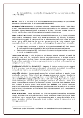 Das doenças obstétricas e complicações clínicas, algumas34 são aqui esclarecidas com base
em Rezende (2010):



ANEMIA - Redução na concentração de hemácias e de hemoglobina no sangue, caracterizada pela
Anemia nutricional, deficiência de ferro ou perda aguda de sangue.

BRIDA AMNIÓTICA - Rompimento da membrana amniótica, a membrana que reveste a parte interna
da bolsa. Pode envolver alguma parte do corpo do feto, deformando ou mais gravemente, causando
amputação. Quando avaliado iminência de amputação do feto, a estratégia clínica é intervenção
cirúrgica fetal. Em alguns casos, define-se a indução do nascimento prematuro.

DIABETES MELLITUS – Patologia metabólica; disfunção na secreção ou ação da insulina; resulta em
hipoglicemia ou hiperglicemia. Mortes fetais súbitas eram comuns nas gestações de mulheres
insulino-dependentes, além de macrossomia fetal ou pré-eclampsia. Atualmente, o óbito fetal pode
ocorrer, caso a grávida diabética não tenha um acompanhamento pré-natal adequado a suas
necessidades clínicas, pois é rara morte súbita se os níveis de glicose da gestante forem controlados.

          Tipo 1A – doença auto-imune, incidência de 5-10%, usualmente leva à deficiência absoluta
           de insulina, de início Juvenal, as usuárias são conhecidas como insulino-dependentes.
          Diabete mellitus gestacional 2A, intolerância à glicose só no período gestacional, retornando
           ao normal no pós-parto imediato.

CARDIOPATIA MATERNA - Causa principal da mortalidade materna. Inclusive, há casos que
apresentam risco fetal. Das complicações durante a gravidez começam, na verdade, antes da
concepção quando deve-se alertar risco em futura gestação. Elementos decisivos para caracterizar a
doença cardíaca na gestação: arritmias ou sopro, aumento da área cardíaca; perdas sanguíneas que
acompanham o parto normal.

DESLOCAMENTO PREMATURO DA PLACENTA – Separação da placenta precocemente em gestação
de ≥ 20 semanas, é causa de sangramento vaginal, está associado a morbidade e mortalidade
perinatal. O risco materno está associado a hemorragia, histerectomia e outros.

HIPERTESÃO CRÔNICA – Doença causada pelos níveis tensionais, podendo na gravidez causar
complicações maternas e fetais, incluindo pré-eclampsia, descolamento prematuro da placenta,
crescimento intra-uterino restrito, parto pretermo e natimortalidade. É dividida em leve (Pressão
arterial ≤ 180 X 110 mmHg) e grave (Pressão arterial ≥ 180 X 110 mmHg). A pré-eclampsia pode ser
constituída tanto pela hipertensão grave, quanto pela hipertensão leve associada a outros sinais
clínicos e laboratoriais. Os sinais mais característicos são ganho excessivo de peso, edema das mães e
rosto, aumento de pressão arterial. Pode progredir para eclampsia, com quadros convulsivos
generalizados. As consultas pré-natais devem ser individualizadas, com períodos curtos de retorno.
Usuária com pré-eclampsia deve ser hospitalizada. (uma pré-eclampsia pode surgir associada a uma
síndrome nefrótica).

MOLA HIDATIFORME - Tumor placentário, do grupo das doenças troboblásticas gestacionais,
causado por processo de fertilização patológico, assume uma forma maligna. Geralmente, após a
ocorrência, a mulher necessita de um tratamento quimioterápico. As causas são múltiplas. Nesses
casos, é ignorada a existência de gestação, sendo omitido o registro de nascimento e o de
interrupção gestacional.



34
     Foram listadas as doenças obstétricas e complicações clínicas apresentadas pelas usuárias da pesquisa.
                                                                                                              184
                                                                                                                III
 