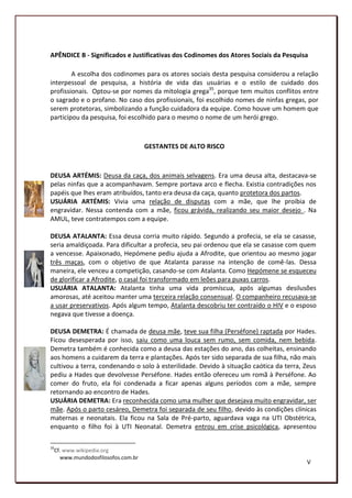 APÊNDICE B - Significados e Justificativas dos Codinomes dos Atores Sociais da Pesquisa

        A escolha dos codinomes para os atores sociais desta pesquisa considerou a relação
interpessoal de pesquisa, a história de vida das usuárias e o estilo de cuidado dos
profissionais. Optou-se por nomes da mitologia grega35, porque tem muitos conflitos entre
o sagrado e o profano. No caso dos profissionais, foi escolhido nomes de ninfas gregas, por
serem protetoras, simbolizando a função cuidadora da equipe. Como houve um homem que
participou da pesquisa, foi escolhido para o mesmo o nome de um herói grego.



                                  GESTANTES DE ALTO RISCO



DEUSA ARTÉMIS: Deusa da caça, dos animais selvagens. Era uma deusa alta, destacava-se
pelas ninfas que a acompanhavam. Sempre portava arco e flecha. Existia contradições nos
papéis que lhes eram atribuídos, tanto era deusa da caça, quanto protetora dos partos.
USUÁRIA ARTÉMIS: Vivia uma relação de disputas com a mãe, que lhe proibia de
engravidar. Nessa contenda com a mãe, ficou grávida, realizando seu maior desejo . Na
AMUL, teve contratempos com a equipe.

DEUSA ATALANTA: Essa deusa corria muito rápido. Segundo a profecia, se ela se casasse,
seria amaldiçoada. Para dificultar a profecia, seu pai ordenou que ela se casasse com quem
a vencesse. Apaixonado, Hepómene pediu ajuda a Afrodite, que orientou ao mesmo jogar
três maças, com o objetivo de que Atalanta parasse na intenção de comê-las. Dessa
maneira, ele venceu a competição, casando-se com Atalanta. Como Hepómene se esqueceu
de glorificar a Afrodite, o casal foi transformado em leões para puxas carros.
USUÁRIA ATALANTA: Atalanta tinha uma vida promíscua, após algumas desilusões
amorosas, até aceitou manter uma terceira relação consensual. O companheiro recusava-se
a usar preservativos. Após algum tempo, Atalanta descobriu ter contraído o HIV e o esposo
negava que tivesse a doença.

DEUSA DEMETRA: É chamada de deusa mãe, teve sua filha (Perséfone) raptada por Hades.
Ficou desesperada por isso, saiu como uma louca sem rumo, sem comida, nem bebida.
Demetra também é conhecida como a deusa das estações do ano, das colheitas, ensinando
aos homens a cuidarem da terra e plantações. Após ter sido separada de sua filha, não mais
cultivou a terra, condenando o solo à esterilidade. Devido à situação caótica da terra, Zeus
pediu a Hades que devolvesse Perséfone. Hades então ofereceu um romã à Perséfone. Ao
comer do fruto, ela foi condenada a ficar apenas alguns períodos com a mãe, sempre
retornando ao encontro de Hades.
USUÁRIA DEMETRA: Era reconhecida como uma mulher que desejava muito engravidar, ser
mãe. Após o parto cesáreo, Demetra foi separada de seu filho, devido às condições clínicas
maternas e neonatais. Ela ficou na Sala de Pré-parto, aguardava vaga na UTI Obstétrica,
enquanto o filho foi à UTI Neonatal. Demetra entrou em crise psicológica, apresentou

35
 Cf. www.wikipedia.org
   www.mundodosfilosofos.com.br
                                                                                        V
                                                                                        186
 