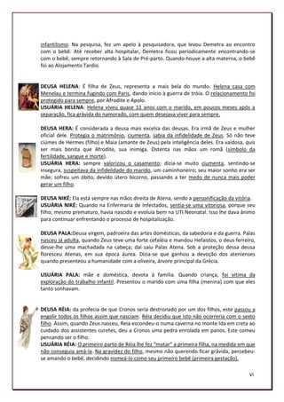 infantilismo. Na pesquisa, fez um apelo à pesquisadora, que levou Demetra ao encontro
com o bebê. Até receber alta hospitalar, Demetra ficou periodicamente encontrando-se
com o bebê, sempre retornando à Sala de Pré-parto. Quando houve a alta materna, o bebê
foi ao Alojamento Tardio.


DEUSA HELENA: É filha de Zeus, representa a mais bela do mundo. Helena casa com
Menelau e termina fugindo com Paris, dando início à guerra de tróia. O relacionamento foi
protegido para sempre, por Afrodite e Apolo.
USUÁRIA HELENA: Helena viveu quase 11 anos com o marido, em poucos meses após a
separação, fica grávida do namorado, com quem desejava viver para sempre.

DEUSA HERA: É considerada a deusa mais excelsa das deusas. Era irmã de Zeus e mulher
oficial dele. Protegia o matrimônio, ciumenta, sabia da infidelidade de Zeus. Só não teve
ciúmes de Hermes (filho) e Maia (amante de Zeus) pela inteligência deles. Era vaidosa, quis
ser mais bonita que Afrodite, sua inimiga. Ostenta nas mãos um romã (símbolo da
fertilidade, sangue e morte).
USUÁRIA HERA: sempre valorizou o casamento; dizia-se muito ciumenta, sentindo-se
insegura, suspeitava da infidelidade do marido, um caminhoneiro; seu maior sonho era ser
mãe; sofreu um óbito, devido útero bicorno, passando a ter medo de nunca mais poder
gerar um filho.

DEUSA NIKÉ: Ela está sempre nas mãos direita de Atena, sendo a personificação da vitória.
USUÁRIA NIKÉ: Quando na Enfermaria de Infectados, sentia-se uma vitoriosa, porque seu
filho, mesmo prematuro, havia nascido e evoluía bem na UTI Neonatal. Isso lhe dava ânimo
para continuar enfrentando o processo de hospitalização.

DEUSA PALA:Deusa virgem, padroeira das artes domésticas, da sabedoria e da guerra. Palas
nasceu já adulta, quando Zeus teve uma forte cefaléia e mandou Hefaistos, o deus ferreiro,
desse-lhe uma machadada na cabeça; daí saiu Palas Atena. Sob a proteção dessa deusa
floresceu Atenas, em sua época áurea. Dizia-se que ganhou a devoção dos atenienses
quando presenteou a humanidade com a oliveira, árvore principal da Grécia.

USUÁRIA PALA: mãe e doméstica, devota à família. Quando criança, foi vítima da
exploração do trabalho infantil. Presentou o marido com uma filha (menina) com que eles
tanto sonhavam.


DEUSA RÉIA: da profecia de que Cronos seria destronado por um dos filhos, este passou a
engolir todos os filhos assim que nasciam. Réia decidiu que isto não ocorreria com o sexto
filho. Assim, quando Zeus nasceu, Reia escondeu-o numa caverna no monte Ida em creta ao
cuidado dos assistentes curetes, deu a Cronos uma pedra enrolada em panos. Este comeu
pensando ser o filho.
USUÁRIA RÉIA: O primeiro parto de Réia lhe fez “matar” a primeira filha, na medida em que
não conseguia amá-la. Na gravidez do filho, mesmo não querendo ficar grávida, percebeu-
se amando o bebê, decidindo nomeá-lo como seu primeiro bebê (primeira gestação).

                                                                                        VI
                                                                                        187
 
