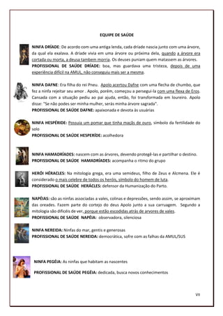 EQUIPE DE SAÚDE

NINFA DRÍADE: De acordo com uma antiga lenda, cada dríade nascia junto com uma árvore,
da qual ela exalava. A dríade vivia em uma árvore ou próxima dela, quando a árvore era
cortada ou morta, a deusa tambem morria. Os deuses puniam quem matassem as árvores.
PROFISSIONAL DE SAÚDE DRÍADE: boa, mas guardava uma tristeza, depois de uma
experiência difícil na AMUL, não conseguiu mais ser a mesma.

NINFA DAFNE: Era filha do rei Pneu. Apolo acertou Dafne com uma flecha de chumbo, que
fez a ninfa rejeitar seu amor . Apolo, porém, começou a persegui-la com uma flexa de Eros.
Cansada com a situação pediu ao pai ajuda, então, foi transformada em loureiro. Apolo
disse: "Se não podes ser minha mulher, serás minha árvore sagrada".
PROFISSIONAL DE SAÚDE DAFNE: apaixonada e devota às usuárias

NINFA HESPÉRIDE: Possuia um pomar que tinha maçãs de ouro, símbolo da fertilidade do
solo
PROFISSIONAL DE SAÚDE HESPERÍDE: acolhedora



NINFA HAMADRÍADES: nascem com as árvores, devendo protegê-las e partilhar o destino.
PROFISSIONAL DE SAÚDE HAMADRÍADES: acompanha o ritmo do grupo

HERÓI HÉRACLES: Na mitologia grega, era uma semideus, filho de Zeus e Alcmena. Ele é
considerado o mais celebre de todos os heróis, símbolo do homem de luta.
PROFISSIONAL DE SAÚDE HERÁCLES: defensor da Humanização do Parto.

NAPÉIAS: são as ninfas associadas a vales, colinas e depressões, sendo assim, se aproximam
das oreades. Fazem parte do cortejo do deus Apolo junto a sua carruagem. Segundo a
mitologia são dificéis de ver, porque estão escodidas atrás de arvores de vales.
PROFISSIONAL DE SAÚDE NAPÉIA: observadora, silenciosa

NINFA NEREIDA: Ninfas do mar, gentis e generosas
PROFISSIONAL DE SAÚDE NEREIDA: democrática, sofre com as falhas da AMUL/SUS




 NINFA PEGÉIA: As ninfas que habitam as nascentes

 PROFISSIONAL DE SAÚDE PEGÉIA: dedicada, busca novos conhecimentos



                                                                                       VII
                                                                                       188
 