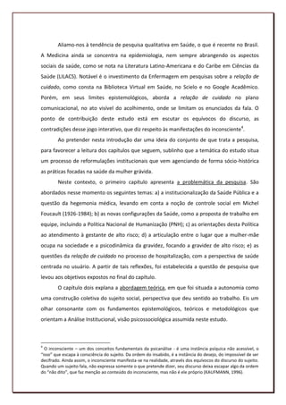 Aliamo-nos à tendência de pesquisa qualitativa em Saúde, o que é recente no Brasil.
A Medicina ainda se concentra na epidemiologia, nem sempre abrangendo os aspectos
sociais da saúde, como se nota na Literatura Latino-Americana e do Caribe em Ciências da
Saúde (LILACS). Notável é o investimento da Enfermagem em pesquisas sobre a relação de
cuidado, como consta na Biblioteca Virtual em Saúde, no Scielo e no Google Acadêmico.
Porém, em seus limites epistemológicos, aborda a relação de cuidado no plano
comunicacional, no ato visível do acolhimento, onde se limitam os enunciados da fala. O
ponto de contribuição deste estudo está em escutar os equívocos do discurso, as
contradições desse jogo interativo, que diz respeito às manifestações do inconsciente4.
        Ao pretender nesta introdução dar uma ideia do conjunto de que trata a pesquisa,
para favorecer a leitura dos capítulos que seguem, sublinho que a temática do estudo situa
um processo de reformulações institucionais que vem agenciando de forma sócio-histórica
as práticas focadas na saúde da mulher grávida.
        Neste contexto, o primeiro capítulo apresenta a problemática da pesquisa. São
abordados nesse momento os seguintes temas: a) a institucionalização da Saúde Pública e a
questão da hegemonia médica, levando em conta a noção de controle social em Michel
Foucault (1926-1984); b) as novas configurações da Saúde, como a proposta de trabalho em
equipe, incluindo a Política Nacional de Humanização (PNH); c) as orientações desta Política
ao atendimento à gestante de alto risco; d) a articulação entre o lugar que a mulher-mãe
ocupa na sociedade e a psicodinâmica da gravidez, focando a gravidez de alto risco; e) as
questões da relação de cuidado no processo de hospitalização, com a perspectiva de saúde
centrada no usuário. A partir de tais reflexões, foi estabelecida a questão de pesquisa que
levou aos objetivos expostos no final do capítulo.
        O capítulo dois explana a abordagem teórica, em que foi situada a autonomia como
uma construção coletiva do sujeito social, perspectiva que deu sentido ao trabalho. Eis um
olhar consonante com os fundamentos epistemológicos, teóricos e metodológicos que
orientam a Análise Institucional, visão psicossociológica assumida neste estudo.



4
  O inconsciente – um dos conceitos fundamentais da psicanálise - é uma instância psíquica não acessível, o
“isso” que escapa à consciência do sujeito. Da ordem do insabido, é a instância do desejo, do impossível de ser
decifrado. Ainda assim, o inconsciente manifesta-se na realidade, através dos equívocos do discurso do sujeito.
Quando um sujeito fala, não expressa somente o que pretende dizer, seu discurso deixa escapar algo da ordem
do “não dito”, que faz menção ao conteúdo do inconsciente, mas não é ele próprio (KAUFMANN, 1996).
                                                                                                            19
 