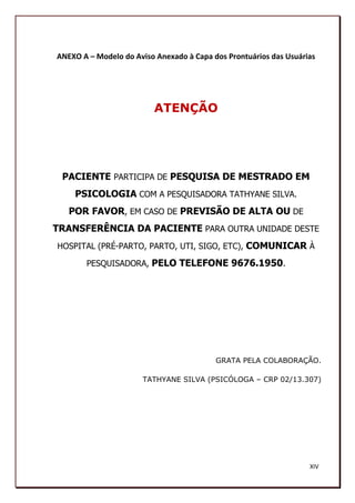 ANEXO A – Modelo do Aviso Anexado à Capa dos Prontuários das Usuárias




                          ATENÇÃO




 PACIENTE PARTICIPA DE PESQUISA DE MESTRADO EM
    PSICOLOGIA COM A PESQUISADORA TATHYANE SILVA.
   POR FAVOR, EM CASO DE PREVISÃO DE ALTA OU DE
TRANSFERÊNCIA DA PACIENTE PARA OUTRA UNIDADE DESTE
HOSPITAL (PRÉ-PARTO, PARTO, UTI, SIGO, ETC), COMUNICAR À

       PESQUISADORA, PELO TELEFONE 9676.1950.




                                          GRATA PELA COLABORAÇÃO.

                      TATHYANE SILVA (PSICÓLOGA – CRP 02/13.307)




                                                                   XIV
                                                                   195
 