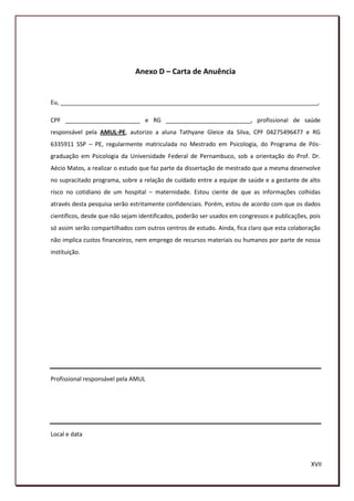 Anexo D – Carta de Anuência


Eu, _______________________________________________________________________________,

CPF _______________________ e RG __________________________, profissional de saúde
responsável pela AMUL-PE, autorizo a aluna Tathyane Gleice da Silva, CPF 04275496477 e RG
6335911 SSP – PE, regularmente matriculada no Mestrado em Psicologia, do Programa de Pós-
graduação em Psicologia da Universidade Federal de Pernambuco, sob a orientação do Prof. Dr.
Aécio Matos, a realizar o estudo que faz parte da dissertação de mestrado que a mesma desenvolve
no supracitado programa, sobre a relação de cuidado entre a equipe de saúde e a gestante de alto
risco no cotidiano de um hospital – maternidade. Estou ciente de que as informações colhidas
através desta pesquisa serão estritamente confidenciais. Porém, estou de acordo com que os dados
científicos, desde que não sejam identificados, poderão ser usados em congressos e publicações, pois
só assim serão compartilhados com outros centros de estudo. Ainda, fica claro que esta colaboração
não implica custos financeiros, nem emprego de recursos materiais ou humanos por parte de nossa
instituição.




Profissional responsável pela AMUL




Local e data



                                                                                                XVII
                                                                                                198
 