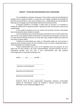 Anexo E - Termo de Consentimento Livre e Esclarecido


          Fui convidado(a) a participar da pesquisa “Uma análise institucional da Relação de
Cuidado entre a Equipe de Saúde e a usuária de uma Unidade Hospitalar de Gestação de
Alto Risco de Pernambuco”, para assim contribuir com a elaboração de uma dissertação de
Mestrado em Psicologia, pela Universidade Federal de Pernambuco (UFPE).
          A pesquisa propõe-se a investigar o modo como se estrutura e se manifesta a
relação de cuidado entre a equipe de saúde e a gestante de alto risco durante o processo de
hospitalização.
          O meu papel na pesquisa será o de, através de entrevista, fornecer informações
úteis à compreensão dessa relação de cuidado.
          Fui informado(a) de que a presente pesquisa não oferece risco à minha saúde física
e/ou mental. E que poderei desistir de participar no momento em que desejar, sem que isso
me cause nenhum prejuízo financeiro ou moral. Bem como, poderei impedir que trechos do
meu discurso sejam usados.
          Também fui esclarecido(a) que todas as informações dadas por mim durante a
pesquisa serão utilizadas apenas com fins científicos; assim, se houver a publicação delas, a
minha identidade será mantida em sigilo.
          Tendo compreendido tudo o que me foi explicado acerca da pesquisa, de meu
papel nela, de meus direitos e de minha responsabilidade, concordo participar de livre e
espontânea vontade. Para isso, dou o meu consentimento sem que qualquer
constrangimento ou imposição me obrigue a tal.


         Recife,............. de...................de 200.......



        ..........................................................................
          (Assinatura do participante)

        .........................................................................
        (Assinatura da Testemunha)

         ..........................................................................
        (Assinatura da Testemunha)

         ..........................................................................
        (Tathyane Gleice da Silva, pesquisadora responsável, endereço: Universidade
        Federal de Pernambuco, Centro de Filosofia e Ciências Humanas, telefone:
        96761950, e-mail: tathyanesilva@gmail.com)




                                                                                         XVIII
                                                                                         199
 