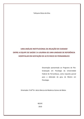 Tathyane Gleice da Silva




       UMA ANÁLISE INSTITUCIONAL DA RELAÇÃO DE CUIDADO
ENTRE A EQUIPE DE SAÚDE E A USUÁRIA DE UMA UNIDADE DE REFERÊNCIA
     HOSPITALAR EM GESTAÇÃO DE ALTO RISCO DE PERNAMBUCO




                                       Dissertação apresentada ao Programa de Pós-
                                       Graduação em     Psicologia da   Universidade
                                       Federal de Pernambuco, como requisito parcial
                                       para a obtenção do grau de Mestre em
                                       Psicologia.




        Orientador: Profo Dr. Aécio Marcos de Medeiros Gomes de Matos




                               RECIFE
                                2010

                                                                                  2
 