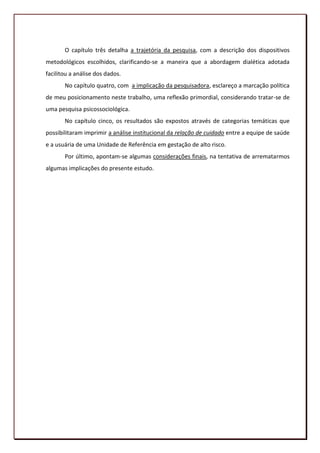 O capítulo três detalha a trajetória da pesquisa, com a descrição dos dispositivos
metodológicos escolhidos, clarificando-se a maneira que a abordagem dialética adotada
facilitou a análise dos dados.
       No capítulo quatro, com a implicação da pesquisadora, esclareço a marcação política
de meu posicionamento neste trabalho, uma reflexão primordial, considerando tratar-se de
uma pesquisa psicossociológica.
       No capítulo cinco, os resultados são expostos através de categorias temáticas que
possibilitaram imprimir a análise institucional da relação de cuidado entre a equipe de saúde
e a usuária de uma Unidade de Referência em gestação de alto risco.
       Por último, apontam-se algumas considerações finais, na tentativa de arrematarmos
algumas implicações do presente estudo.




                                                                                          20
 