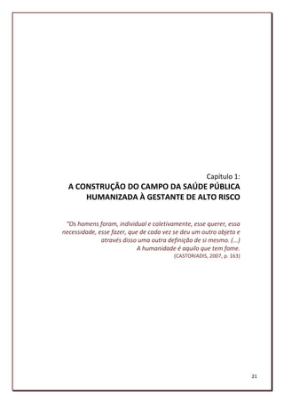 Capítulo 1:
  A CONSTRUÇÃO DO CAMPO DA SAÚDE PÚBLICA
      HUMANIZADA À GESTANTE DE ALTO RISCO


 “Os homens foram, individual e coletivamente, esse querer, essa
necessidade, esse fazer, que de cada vez se deu um outro objeto e
              através disso uma outra definição de si mesmo. (...)
                            A humanidade é aquilo que tem fome.
                                         (CASTORIADIS, 2007, p. 163)




                                                                       21
 