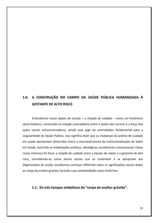 1.0. A CONSTRUÇÃO DO CAMPO DA SAÚDE PÚBLICA HUMANIZADA À
       GESTANTE DE ALTO RISCO


       Entendemos nosso objeto de estudo – a relação de cuidado – como um fenômeno
sócio-histórico, construído na relação contraditória entre o poder das normas e a força das
ações sociais anticonservadoras, sendo esse jogo de contradições fundamental para a
singularidade da Saúde Pública. Isso significa dizer que as mudanças da prática de cuidado
em saúde apresentam dimensões micro e macroestruturais da institucionalização do Saber
em Saúde, incluindo as mobilizações políticas, ideológicas, econômicas e psicossociais. Como
nosso interesse foi focar a relação de cuidado entre a equipe de saúde e a gestante de alto
risco, concebendo-os como atores sociais que se sustentam e se apropriam das
Organizações de saúde, escolhemos começar refletindo sobre as significações sociais dadas
ao corpo da mulher grávida, focando suas complexidades sócio-históricas.




       1.1. Os três tempos simbólicos do “corpo da mulher grávida”.




                                                                                         22
 