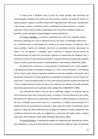 O modo como o Ocidente situa o corpo da mulher grávida, está intrínseco nas
representações simbólicas das práticas da vida privada e coletiva. Ao longo da história, os
saberes popular, religioso e científico capturaram linguisticamente este corpo, impregnando-
o de crenças e valores, na fronteira entre a coisificação do corpo feminino e a condição de
sujeito da mulher. Isso fica nítido na abordagem dos três tempos simbólicos dados ao corpo
gravídico: tempo mitológico, tempo biológico e tempo polissêmicoI.
       No tempo mitológico, o processo reprodutivo da mulher era explicado através de
elementos sobrenaturais, como a influência da lua e do vento. A simbologia mítica tornava-
se a referência para a minimização dos mistérios do corpo humano, da diferença entre
sexos, gravidez e parto, por exemplo. Vale dizer, as sociedades arcaicas convocavam os
mitos a fim de significar a realidade, assim, minimizar a angústia humana diante do
desconhecimento. Os mitos têm essa função: organizar as experiências do cotidiano. Pois, o
mistério em torno do corpo grávido possibilitou o desenvolvimento de explicações poéticas
sobre o mesmo, a ponto de associar a mulher grávida à “mãe-natureza” (MARTINS, 2005).
       No advento do cristianismo, o corpo grávido foi simbolizado como “corpo sagrado”,
à semelhança da Virgem Imaculada Concepção. Ou, como “corpo do pecado”, à semelhança
de Eva. Corpo, saúde, doença e gravidez receberam o crivo da santidade e do pecado, sob a
perspectiva criacionista. A mulher grávida era socialmente reconhecida, se fosse casada. Por
outro lado, o corpo da grávida podia ser visto como prova do pecado, quando associado aos
“maus” comportamentos sexuais da mulher, de modo que os problemas de saúde advindos
do processo gestacional eram explicados como castigo divino (CAMAROTTI, 2002).
       Essa distinção foi efetiva, uma vez que a explicação religiosa no Ocidente agia de
forma repressora para com o corpo da mulher, ao atribuir o tom de impureza ao ato sexual.
No processo de ruptura com as explicações sobrenaturais, a ciência apropriou-se do discurso
de que a atividade sexual tinha como fim a procriação. O modelo sexo-procriação foi o
modelo binário do patriarcalismo, limitando o lugar social da mulher à reprodução. Nesse
patamar, a lógica da ciência diferenciou-se da lógica do cotidiano e acabou produzindo uma
assistência repressora em saúde, ao negligenciar a autonomia da mulher sobre o próprio
corpo (LUZ, 1979; COELHO; FILHO, 2002; HELMAN, 2003; ÁVILA, 2003).
       No tempo biológico, a repressão da religião foi substituída pela repressão da ciência,
que simbolizou o corpo da mulher grávida como estritamente orgânico. Como diz Rezende

                                                                                          23
 