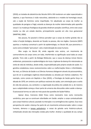 (2010), os tratados de obstetrícia dos Séculos XVIII e XIX revelaram um saber especializado e
objetivo, o que favoreceu à visão naturalista, adotando-se o modelo da homologia sexual,
sob a noção de feminino como imperfeição. Foi adjudicado ao corpo da mulher as
qualidades de perigoso e frágil, estando as doenças da mulher determinadas pelo aparelho
sexual. E as mudanças fisiológicas da gravidez dividiram posições científicas, entre este corpo
revelar ou não um estado doentio, principalmente quando em alto risco gestacional
(MARTINS, 2004).
       Aos poucos, foi possível à Ciência perceber que o corpo da mulher grávida não se
reduz à função biológica, devendo ser focado na pessoa, não nos órgãos. Czeresnia (2007)
apontou a mudança conceitual a partir da epidemiologia, no Século XIX, que posicionou o
outro como entidade “periculosa”, sob a materialização do corpo humano.
       Mas surgiu no Século XX, ainda segundo esta autora, um movimento de
contrarreforma do corpo como um todo, interferindo na significação social dada ao corpo
grávido. Teria sido a partir da Biologia Molecular, que a causa da doença incluía fatores
ambientais, psicossociais e epidemiológicos de riscos. A gênese da doença foi relacionada ao
estilo de vida do indivíduo, desde então, responsabilizado pelo próprio estado de saúde. E a
genética estabeleceu novos esclarecimentos sobre as malformações fetais e infertilidades.
No mais, as Ciências da Saúde e as Ciências Humanas dialogaram através da psicossomática,
que diz ser as patologias orgânicas desencadeadas ou ativadas por motivos subjetivos. Por
exemplo, como consta em Baptista e Dias (2010), a Psicologia da Saúde ganha força na
década de 1970, em sintonia com políticas nacionais de saúde, com orientação para o estilo
de vida das pessoas, seu contexto e a organização da prática do cuidado de si, de maneira
que a subjetividade começa a fazer parte do universo das discussões sobre saúde e doença.
O psicossocial tornou-se cada vez mais pauta das questões de Saúde Pública.
       Apesar disso, Czeresnia (ibid) frisou como necessário mais outra reviravolta
semântica, para que se construam alteridades em Saúde: ampliar o corpo contextualizado
para corpo histórico-cultural, pautado na interação e na contingência dos sujeitos. Essa nova
perspectiva de saúde e doença faz parte de um movimento anticonservador sobre o corpo
humano, demarca o tempo polissêmico: o corpo da grávida seria histórico-cultural,
simbolizado através das interações vividas pela mulher. Analisar a qualidade de seu campo



                                                                                            24
 