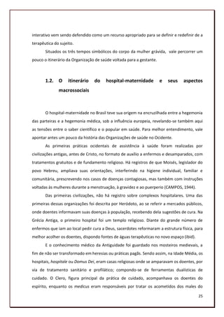 interativo vem sendo defendido como um recurso apropriado para se definir e redefinir de a
terapêutica do sujeito.
       Situados os três tempos simbólicos do corpo da mulher grávida, vale percorrer um
pouco o itinerário da Organização de saúde voltada para a gestante.



       1.2. O       itinerário   do    hospital-maternidade           e   seus   aspectos
              macrossociais



       O hospital-maternidade no Brasil teve sua origem na encruzilhada entre a hegemonia
das parteiras e a hegemonia médica, sob a influência europeia, revelando-se também aqui
as tensões entre o saber científico e o popular em saúde. Para melhor entendimento, vale
apontar antes um pouco da história das Organizações de saúde no Ocidente.
       As primeiras práticas ocidentais de assistência à saúde foram realizadas por
civilizações antigas, antes de Cristo, no formato de auxílio a enfermos e desamparados, com
tratamentos gratuitos e de fundamento religioso. Há registros de que Moisés, legislador do
povo Hebreu, ampliava suas orientações, interferindo na higiene individual, familiar e
comunitária, prescrevendo nos casos de doenças contagiosas, mas também com instruções
voltadas às mulheres durante a menstruação, à gravidez e ao puerperio (CAMPOS, 1944).
       Das primeiras civilizações, não há registro sobre complexos hospitalares. Uma das
primeiras dessas organizações foi descrita por Heródoto, ao se referir a mercados públicos,
onde doentes informavam suas doenças à população, recebendo dela sugestões de cura. Na
Grécia Antiga, o primeiro hospital foi um templo religioso. Diante do grande número de
enfermos que iam ao local pedir cura a Deus, sacerdotes reformaram a estrutura física, para
melhor acolher os doentes, dispondo fontes de águas terapêuticas no novo espaço (ibid).
       E o conhecimento médico da Antiguidade foi guardado nos mosteiros medievais, a
fim de não ser transformado em heresias ou práticas pagãs. Sendo assim, na Idade Média, os
hospitais, hospitale ou Domus Dei, eram casas religiosas onde se amparavam os doentes, por
via de tratamento sanitário e profilático; compondo-se de ferramentas dualísticas de
cuidado. O Clero, figura principal da prática de cuidado, acompanhava os doentes do
espírito, enquanto os medicus eram responsáveis por tratar os acometidos dos males do

                                                                                          25
 