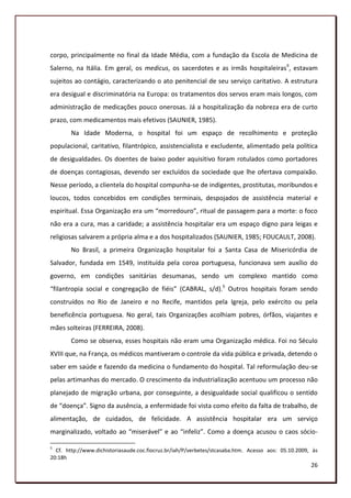 corpo, principalmente no final da Idade Média, com a fundação da Escola de Medicina de
Salerno, na Itália. Em geral, os medicus, os sacerdotes e as irmãs hospitaleirasII, estavam
sujeitos ao contágio, caracterizando o ato penitencial de seu serviço caritativo. A estrutura
era desigual e discriminatória na Europa: os tratamentos dos servos eram mais longos, com
administração de medicações pouco onerosas. Já a hospitalização da nobreza era de curto
prazo, com medicamentos mais efetivos (SAUNIER, 1985).
        Na Idade Moderna, o hospital foi um espaço de recolhimento e proteção
populacional, caritativo, filantrópico, assistencialista e excludente, alimentado pela política
de desigualdades. Os doentes de baixo poder aquisitivo foram rotulados como portadores
de doenças contagiosas, devendo ser excluídos da sociedade que lhe ofertava compaixão.
Nesse período, a clientela do hospital compunha-se de indigentes, prostitutas, moribundos e
loucos, todos concebidos em condições terminais, despojados de assistência material e
espiritual. Essa Organização era um “morredouro”, ritual de passagem para a morte: o foco
não era a cura, mas a caridade; a assistência hospitalar era um espaço digno para leigas e
religiosas salvarem a própria alma e a dos hospitalizados (SAUNIER, 1985; FOUCAULT, 2008).
        No Brasil, a primeira Organização hospitalar foi a Santa Casa de Misericórdia de
Salvador, fundada em 1549, instituída pela coroa portuguesa, funcionava sem auxílio do
governo, em condições sanitárias desumanas, sendo um complexo mantido como
“filantropia social e congregação de fiéis” (CABRAL, s/d).5 Outros hospitais foram sendo
construídos no Rio de Janeiro e no Recife, mantidos pela Igreja, pelo exército ou pela
beneficência portuguesa. No geral, tais Organizações acolhiam pobres, órfãos, viajantes e
mães solteiras (FERREIRA, 2008).
        Como se observa, esses hospitais não eram uma Organização médica. Foi no Século
XVIII que, na França, os médicos mantiveram o controle da vida pública e privada, detendo o
saber em saúde e fazendo da medicina o fundamento do hospital. Tal reformulação deu-se
pelas artimanhas do mercado. O crescimento da industrialização acentuou um processo não
planejado de migração urbana, por conseguinte, a desigualdade social qualificou o sentido
de “doença”. Signo da ausência, a enfermidade foi vista como efeito da falta de trabalho, de
alimentação, de cuidados, de felicidade. A assistência hospitalar era um serviço
marginalizado, voltado ao “miserável” e ao “infeliz”. Como a doença acusou o caos sócio-

5
  Cf. http://www.dichistoriasaude.coc.fiocruz.br/iah/P/verbetes/stcasaba.htm. Acesso aos: 05.10.2009, às
20:18h
                                                                                                     26
 