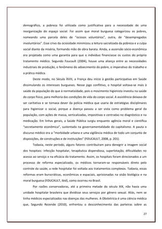 demográfico, a pobreza foi utilizada como justificativa para a necessidade de uma
reorganização do espaço social. Foi assim que moral burguesa categorizou os pobres,
nomeando uma parcela deles de “ociosos voluntários”, outra, de “desempregados
involuntários”. Esse crivo da ociosidade minimizou a leitura sacralizada da pobreza e a culpa
social diante da miséria, formando mão de obra barata. Ainda, a ascensão sócio-econômica
era projetada como uma garantia para que o indivíduo financiasse os custos do próprio
tratamento médico. Segundo Foucault (2004), houve uma aliança entre as necessidades
industriais de produção, o fenômeno do adoecimento do pobre, o imperativo do trabalho e
a prática médica.
       Deste modo, no Século XVIII, a França deu início à gestão participativa em Saúde
dissimulando os interesses burgueses. Nesse jogo conflitivo, o hospital voltava-se mais à
saúde da população do que à normatividade, pois o movimento higienista investiu na saúde
do corpo físico, para melhoria das condições de vida do corpo social. A assistência deixava de
ser caritativa e se tornava dever da polícia médica que usaria de estratégias disciplinares
para higienizar o social, porque a doença passou a ser vista como problema geral da
população, com ações de massa, verticalizadas, impositivas e centradas no diagnóstico e na
medicação. Em linhas gerais, a Saúde Pública surgiu enquanto agência moral e científica
“secretamente econômica”, sustentada na governamentalidade do capitalismo. A pauta o
discurso médico era a “morbidade urbana e uma vigilância médica de todo um conjunto de
disposições, de construções e de instituições” (FOUCAULT, 2008, p. 201).
       Todavia, neste período, alguns fatores contribuíram para denegrir a imagem social
dos hospitais: infecção hospitalar, terapêutica dispendiosa, superlotação, dificuldades no
acesso ao serviço e na eficácia do tratamento. Assim, os hospitais foram direcionados a um
processo de reforma especializado, os médicos tornaram-se responsáveis direto pelo
controle da saúde, a rede hospitalar foi voltada aos tratamentos complexos. Todavia, essas
reformas eram burocráticas, econômicas e espaciais, aprisionadas na visão biológica e na
moral burguesa (FOUCAULT, ibid), como ocorreu no Brasil.
       Por razões conservadoras, até a primeira metade do século XIX, não havia uma
unidade hospitalar brasileira que dividisse seus serviços por gênero sexual. Aliás, nem se
tinha médicos especializados nas doenças das mulheres. A Obstetrícia é uma ciência médica
que, Segundo Rezende (2010), enfrentou o desconhecimento das parteiras sobre as

                                                                                           27
 