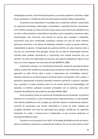complicações do parto, a discriminação de gênero, as crendices populares, incluindo a noção
de que a gravidez e o trabalho de parto não demandariam atenção médica especializada.
       As parteiras eram especialistas no cuidados com a saúde das mulheres, responsáveis
no tratamento de doenças relacionadas à sexualidade e à genitália feminina. Geralmente,
eram mulheres casadas ou viúvas, de várias classes sociais e que tinham essa atividade como
um dom e ofício duradouro. Especialistas na gravidez, parto e puerpério; orientavam sobre
amamentação, ciclo menstrual; eram peritas de exames para investigar a virgindade;
prescreviam ervas para complicações puerperais; atuavam em caso de morte materna;
batizavam natimortos; e em épocas de epidemias, atendiam a todas as pessoas enfermas,
independente de gênero. A Organização das parteiras detinha um saber empírico sobre a
arte da cura, transmitido entre gerações, através de sua rede de solidariedade feminina,
marcada pelos padrões socioculturais e construindo uma relação horizontal com sua
clientela. Foi ainda uma Organização escravocrata, pois algumas hospedaram negras na sua
casa, e em troca, alugavam-nas como amas de leite (BARRETO, 2008).
       A obstetrícia começou a ser reconhecida socialmente, através da ascensão da ciência
médica no Século XX, também da acusação de que as parteiras seriam feiticeiras, aborteiras,
ignorantes no saber formal sobre o corpo e responsáveis por mortalidades materno-
neonatais. Declarou-se um front de guerra no Rio de Janeiro e em Salvador, entre o saber e a
ignorância, perpassando na disputa conteúdos moralistas, patriarcais e positivos. Enquanto
isso, a gravidez e o parto oscilavam entre ser um evento natural ou fisiopatológico. Em
paradoxo, os médicos acabavam buscando orientações com as parteiras, como vetor
resultante das deficiências das academias de saúde (VIEIRA, 2002).
       Como resultante, houve um processo de oficialização da arte de partejar. As parteiras
dividiram-se em ocasionais, as que ministravam partos esporadicamente, e as de profissão.
Estas últimas subdvidiram-se em: a) leigas, que detinham apenas o conhecimento empírico-
sensorial; b) examinadas, que haviam submetido-se à prova de título, avaliada por
cirurgiões. Recebiam uma carta de autorização para partejar, emitida por um organismo
fiscalizador em saúde, o Fisicatura-mor; c) diplomadas, as que cursaram obstetrícia na
Faculdade de Medicina (ibid).
       O primeiro curso de partos foi em 1832, na Faculdade de Medicina do Rio de Janeiro,
aberto a candidatas a parteiras e a estudantes de medicina. Por ser um curso teórico, houve

                                                                                         28
 