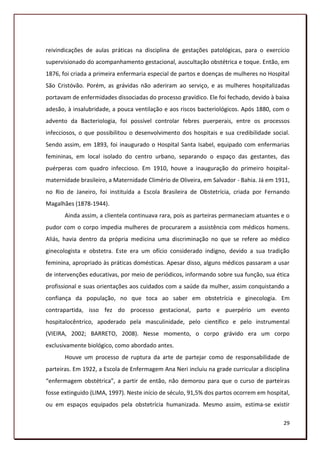 reivindicações de aulas práticas na disciplina de gestações patológicas, para o exercício
supervisionado do acompanhamento gestacional, auscultação obstétrica e toque. Então, em
1876, foi criada a primeira enfermaria especial de partos e doenças de mulheres no Hospital
São Cristóvão. Porém, as grávidas não aderiram ao serviço, e as mulheres hospitalizadas
portavam de enfermidades dissociadas do processo gravídico. Ele foi fechado, devido à baixa
adesão, à insalubridade, a pouca ventilação e aos riscos bacteriológicos. Após 1880, com o
advento da Bacteriologia, foi possível controlar febres puerperais, entre os processos
infecciosos, o que possibilitou o desenvolvimento dos hospitais e sua credibilidade social.
Sendo assim, em 1893, foi inaugurado o Hospital Santa Isabel, equipado com enfermarias
femininas, em local isolado do centro urbano, separando o espaço das gestantes, das
puérperas com quadro infeccioso. Em 1910, houve a inauguração do primeiro hospital-
maternidade brasileiro, a Maternidade Climério de Oliveira, em Salvador - Bahia. Já em 1911,
no Rio de Janeiro, foi instituída a Escola Brasileira de Obstetrícia, criada por Fernando
Magalhães (1878-1944).
       Ainda assim, a clientela continuava rara, pois as parteiras permaneciam atuantes e o
pudor com o corpo impedia mulheres de procurarem a assistência com médicos homens.
Aliás, havia dentro da própria medicina uma discriminação no que se refere ao médico
ginecologista e obstetra. Este era um ofício considerado indigno, devido a sua tradição
feminina, apropriado às práticas domésticas. Apesar disso, alguns médicos passaram a usar
de intervenções educativas, por meio de periódicos, informando sobre sua função, sua ética
profissional e suas orientações aos cuidados com a saúde da mulher, assim conquistando a
confiança da população, no que toca ao saber em obstetrícia e ginecologia. Em
contrapartida, isso fez do processo gestacional, parto e puerpério um evento
hospitalocêntrico, apoderado pela masculinidade, pelo científico e pelo instrumental
(VIEIRA, 2002; BARRETO, 2008). Nesse momento, o corpo grávido era um corpo
exclusivamente biológico, como abordado antes.
       Houve um processo de ruptura da arte de partejar como de responsabilidade de
parteiras. Em 1922, a Escola de Enfermagem Ana Neri incluiu na grade curricular a disciplina
“enfermagem obstétrica”, a partir de então, não demorou para que o curso de parteiras
fosse extinguido (LIMA, 1997). Neste início de século, 91,5% dos partos ocorrem em hospital,
ou em espaços equipados pela obstetrícia humanizada. Mesmo assim, estima-se existir

                                                                                         29
 
