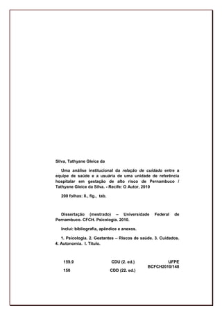 Silva, Tathyane Gleice da

   Uma análise institucional da relação de cuidado entre a
equipe de saúde e a usuária de uma unidade de referência
hospitalar em gestação de alto risco de Pernambuco /
Tathyane Gleice da Silva. - Recife: O Autor, 2010

  200 folhas: Il., fig., tab.



  Dissertação (mestrado) – Universidade           Federal   de
Pernambuco. CFCH. Psicologia. 2010.

  Inclui: bibliografia, apêndice e anexos.

   1. Psicologia. 2. Gestantes – Riscos de saúde. 3. Cuidados.
4. Autonomia. I. Título.



    159.9                       CDU (2. ed.)            UFPE
                                                BCFCH2010/148
    150                         CDD (22. ed.)




                                                                 3
 