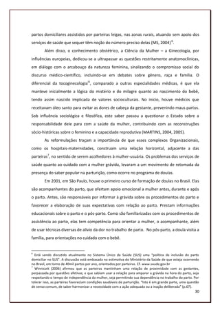 partos domiciliares assistidos por parteiras leigas, nas zonas rurais, atuando sem apoio dos
serviços de saúde que sequer têm noção do número preciso delas (MS, 2004) 6.
        Além disso, o conhecimento obstétrico, a Ciência da Mulher – a Ginecologia, por
influências europeias, dedicou-se a ultrapassar as questões restritamente anatomoclínicas,
em diálogo com o arcabouço da natureza feminina, sinalizando o compromisso social do
discurso médico-científico, incluindo-se em debates sobre gênero, raça e família. O
diferencial da tocoginecologiaIII, comparado a outras especialidades médicas, é que ela
manteve inicialmente a lógica do mistério e do milagre quanto ao nascimento do bebê,
tendo assim nascido implicada de valores socioculturais. No início, houve médicos que
receitavam óleo santo para evitar as dores de cabeça da gestante, prevenindo maus partos.
Sob influência sociológica e filosófica, este saber passou a questionar o Estado sobre a
responsabilidade dele para com a saúde da mulher, contribuindo com as reconstruções
sócio-históricas sobre o feminino e a capacidade reprodutiva (MARTINS, 2004, 2005).
        As reformulações traçam a importância de que esses complexos Organizacionais,
como os hospitais-maternidades, construam uma relação horizontal, adjacente a das
parteiras7, no sentido de serem acolhedores à mulher-usuária. Os problemas dos serviços de
saúde quanto ao cuidado com a mulher grávida, levaram a um movimento de retomada da
presença do saber popular na parturição, como ocorre no programa de doulas.
        Em 2001, em São Paulo, houve o primeiro curso de formação de doulas no Brasil. Elas
são acompanhantes do parto, que ofertam apoio emocional a mulher antes, durante e após
o parto. Antes, são responsáveis por informar à grávida sobre os procedimentos do parto e
favorecer a elaboração de suas expectativas com relação ao parto. Prestam informações
educacionais sobre o parto e o pós-parto. Como são familiarizadas com os procedimentos de
assistência ao parto, elas tem competência para orientar a mulher, o acompanhante, além
de usar técnicas diversas de alívio da dor no trabalho de parto. No pós-parto, a doula visita a
família, para orientações no cuidado com o bebê.


6
  Está sendo discutido atualmente no Sistema Único de Saúde (SUS) uma “política de inclusão do parto
domiciliar no SUS”. A discussão está embasada na estimativa do Ministério da Saúde de que esteja ocorrendo
no Brasil, em torno de 40mil partos por ano, orientados por parteiras. Cf. www.saude.gov.br
7
  Winnicott (2006) afirmou que as parteiras mantinham uma relação de proximidade com as gestantes,
perpassada por questões afetivas; e que sabiam usar a relação para amparar a grávida na hora do parto, seja
respeitando o tempo de independência da mulher, seja permitindo sua dependência no trabalho do parto. Por
tolerar isso, as parteiras favoreciam condições saudáveis de parturição. “Isto é em grande parte, uma questão
de senso comum, de saber harmonizar a necessidade com a ação adequada ou a inação deliberada” (p.67).
                                                                                                          30
 