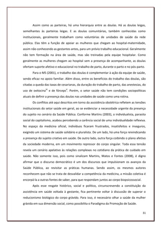 Assim como as parteiras, há uma hierarquia entre as doulas. Há as doulas leigas,
semelhantes às parteiras leigas. E as doulas comunitárias, também conhecidas como
institucionais, geralmente trabalham como voluntárias de unidades de saúde da rede
pública. Elas têm a função de apoiar as mulheres que chegam ao hospital-maternidade,
assim não conhecendo as gestantes antes, para um prévio trabalho educacional. Geralmente
não tem formação na área de saúde, mas são treinadas pela equipe hospitalar. Como
geralmente as mulheres chegam ao hospital sem a presença de acompanhante, as doulas
ofertam suporte afetivo e educacional no trabalho de parto, durante o parto e no pós-parto.
       Para o MS (2001), o trabalho das doulas é complementar à ação da equipe de saúde,
sendo eficaz no apoio familiar. Além disso, entre os benefícios do trabalho das doulas, são
citadas a queda das taxas de cesarianas, da duração do trabalho de parto, das anestesias, do
uso de oxitocinaIV e de fórcepsV. Porém, o setor saúde não tem condições sociopolíticas
atuais de definir a presença das doulas nas unidades de saúde como uma rotina.
       Os conflitos até aqui descritos em torno da assistência obstétrica refletem as tensões
institucionais do setor saúde em geral, ao se evidenciar a necessidade urgente da presença
do sujeito no cenário da Saúde Pública. Conforme Martins (2003), o individualista, parasita
social do capitalismo, acabou percebendo a carência social de uma individualidade reflexiva.
No espaço da medicina oficial, indivíduos ficaram frustrados, insatisfeitos e inseguros,
exigindo um sistema de saúde solidário e pluralista. De um lado, há uma força reivindicando
a presença do sujeito criativo em saúde. De outro lado, outra força coibindo o plano afetivo
da sociedade moderna, em um movimento repressor do corpo singular. Toda essa tensão
revela um cenário apelativo às relações complexas no cotidiano da prática de cuidado em
saúde. Não somente isso, pois como sinalizam Martins, Matos e Fontes (2008), é digno
afirmar que o discurso democrático é um dos discursos que impulsionam os avanços da
Saúde Pública, ao revisitar as práticas humanas. Sendo assim, os mesmos autores
reconhecem que não se trata de desvalidar a competência da medicina, a missão coletiva é
encorpá-la a outras fontes de saber, para que respondam juntos ao corpo biopsicossocial.
       Após esse resgate histórico, social e político, circunscrevendo a constituição da
assistência em saúde voltada à gestante, fica pertinente voltar à discussão de superar o
reducionismo biológico do corpo grávido. Para isso, é necessário olhar a saúde da mulher
grávida em sua dimensão social, como possibilita o Paradigma da Promoção de Saúde.

                                                                                           31
 