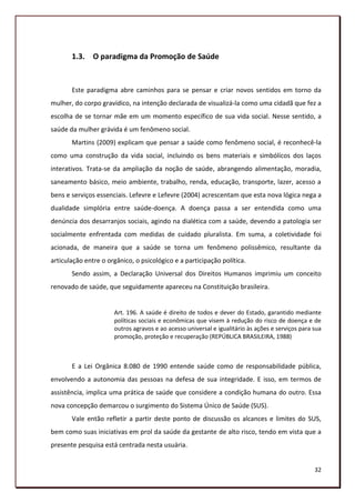 1.3. O paradigma da Promoção de Saúde


       Este paradigma abre caminhos para se pensar e criar novos sentidos em torno da
mulher, do corpo gravídico, na intenção declarada de visualizá-la como uma cidadã que fez a
escolha de se tornar mãe em um momento específico de sua vida social. Nesse sentido, a
saúde da mulher grávida é um fenômeno social.
       Martins (2009) explicam que pensar a saúde como fenômeno social, é reconhecê-la
como uma construção da vida social, incluindo os bens materiais e simbólicos dos laços
interativos. Trata-se da ampliação da noção de saúde, abrangendo alimentação, moradia,
saneamento básico, meio ambiente, trabalho, renda, educação, transporte, lazer, acesso a
bens e serviços essenciais. Lefevre e Lefevre (2004) acrescentam que esta nova lógica nega a
dualidade simplória entre saúde-doença. A doença passa a ser entendida como uma
denúncia dos desarranjos sociais, agindo na dialética com a saúde, devendo a patologia ser
socialmente enfrentada com medidas de cuidado pluralista. Em suma, a coletividade foi
acionada, de maneira que a saúde se torna um fenômeno polissêmico, resultante da
articulação entre o orgânico, o psicológico e a participação política.
       Sendo assim, a Declaração Universal dos Direitos Humanos imprimiu um conceito
renovado de saúde, que seguidamente apareceu na Constituição brasileira.


                      Art. 196. A saúde é direito de todos e dever do Estado, garantido mediante
                      políticas sociais e econômicas que visem à redução do risco de doença e de
                      outros agravos e ao acesso universal e igualitário às ações e serviços para sua
                      promoção, proteção e recuperação (REPÚBLICA BRASILEIRA, 1988)



       E a Lei Orgânica 8.080 de 1990 entende saúde como de responsabilidade pública,
envolvendo a autonomia das pessoas na defesa de sua integridade. E isso, em termos de
assistência, implica uma prática de saúde que considere a condição humana do outro. Essa
nova concepção demarcou o surgimento do Sistema Único de Saúde (SUS).
       Vale então refletir a partir deste ponto de discussão os alcances e limites do SUS,
bem como suas iniciativas em prol da saúde da gestante de alto risco, tendo em vista que a
presente pesquisa está centrada nesta usuária.


                                                                                                  32
 