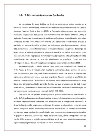 1.4. O SUS: surgimento, avanços e fragilidades


       As normativas de Saúde Pública no Brasil, ao contrário de antes, consideram a
dimensão social da enfermidade, revelando uma abertura aos questionamentos das Ciências
Humanas. Segundo Spink e Corrêa (2007), a Psicologia colaborou com isso, propondo
visualizar a subjetividade do sujeito e suas multidimensões. Para Fontes e Martins (2008), a
Sociologia favoreceu o entendimento de saúde como fenômeno produzido pelas interações
complexas da vida social. Mas houve mesmo uma conjuntura sócio-histórica propícia à
revolução do sistema de saúde brasileiro, reconfigurando suas bases conceituais. De um
lado, o movimento sanitarista era oneroso, com suas medidas de recuperação da doença. De
outro, surgiu a ideia de promoção e prevenção primária em saúde, com menor custo
financeiro. Inspiradas no processo de redemocratização brasileira, estas últimas foram então
racionalizadas para reduzir os riscos de adoecimento da população. Como uma das
estratégias de base, a descentralização dos serviços de saúde foi constituída em 1988.
       Nesta Constituição, o SUS foi fundado como política de interesse social, cabendo ao
Poder Público o dever de regulamentar, fiscalizar e controlar as ações e serviços em saúde.
Com sua instituição, em 1990, esse sistema apresentou a meta de reduzir as disparidades
regionais na atenção em saúde, para que as práticas fossem acessíveis e igualitárias às
diversas camadas sociais. As instâncias de Governo assim deveriam compactuar da nova
lógica com corresponsabilidade, partindo da visão de que o fundamento do SUS é seus
atores sociais, entendendo-se como ator social aquele que participa da reformulação, do
planejamento, do monitoramento e controle do SUS (MS, 2009).
       Tratava-se de um projeto de reorganização político-administrativa, direcionando o
poder da federação para uma rede participativa, onde as três esferas do governo interviriam
de modo interdependente, conforme suas especificidades e competência hierárquica. A
descentralização então surgiu com o objetivo de reduzir as disparidades regionais, para
melhor adequação do SUS ao universo sociocultural dos usuários. E a assistência foi distinta
em níveis de baixa, média e alta complexidade, para enfrentamento dos problemas de saúde
da população brasileira. Fundou-se a Rede Básica em saúde, como o Programa Saúde da
Família (PSF), também as assistências secundárias e terciárias, como hospitais-maternidades
especializados às grávidas de alto risco e aos bebês prematuros.
                                                                                         33
 