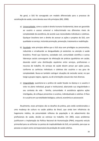 No geral, o SUS foi consagrado um modelo diferenciado para o processo de
socialização da saúde, como denota seus três princípios (MS, 1990):


       a) Universalidade: como a saúde é direito humano fundamental, deve ser garantido
          ao usuário o acesso universal e indiscriminado nos diferentes níveis de
          complexidade da assistência, de acordo suas necessidades individuais e coletivas.
          Qualquer brasileiro tem o direito de acessar as ações e projetos do SUS, com
          qualidade no serviço, incluindo promoção, prevenção, tratamento e reabilitação.


       b) Equidade: este princípio define que o SUS atua sem privilégios ou preconceitos,
          reduzindo e erradicando as desigualdades já existentes na atenção à saúde
          brasileira. Prevê que Governo, sociedade civil, comunidade científica e outras
          lideranças sociais comunguem da efetivação de práticas igualitárias em saúde;
          devendo existir uma distribuição equânime entre serviços, profissionais e
          recursos de trabalho. Os serviços de saúde devem prezar por ações justas,
          conforme as carências individuais e coletivas dos usuários e seu grau de
          complexidade. Busca-se também extinguir situações de exclusão social, no que
          tange a grupos negros, ciganos, ou de orientações sexuais das mais diversas.


       c) Integralidade: questiona-se a prática de saúde focada na doença e o usuário é
          visto no plano individual, grupal e institucional, abarcando sua singularidade e
          seu contexto de vida - família, comunidade. A assistência aglutina ações
          interligadas, de enfoque preventivo e curativo, individualizado e coletivo. O foco
          é o usuário em sua totalidade biológica, cultural, econômica e psicossocial.



       Atualmente, esses princípios são os desafios da prática, pois estão condicionados a
uma mudança de cultura na saúde pública do Brasil, que ainda tem influências da
hegemonia médica, da precariedade reflexiva da população e do adoecimento dos
profissionais de saúde, devido ao estresse no trabalho. Em 2003, esses problemas
justificaram a implantação da Política Nacional de Humanização (PNH), enquanto veículo
primordial para se enfrentar os pontos de inaplicabilidade do SUS, em paralelo, para que as
pessoas se vejam como corresponsáveis da produção de saúde coletiva.
                                                                                         34
 