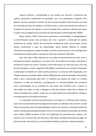 Importa clarificar, a humanização é uma atitude que favorece a autonomia dos
sujeitos, garantindo atendimento de qualidade, com uma participação integrada entre
gestores, técnicos, pacientes e família. Os atores sociais compõem desta maneira uma rede
de construção dos laços de cidadania. A tarefa é mudar a cultura de atenção aos usuários e a
de gestão do processo de trabalho: construir atitudes éticas, estéticas e políticas que vejam
o sujeito como protagonista de sua história de vida situada na coletividade (MS, 2004b).
       Nesse sentido, a PNH é transversal e questiona as verticalidades, as desigualdades e
as discriminações sociais. Seus princípios são: criar e garantir a construção de sujeitos
autônomos em saúde, através de ferramentas terapêuticas como comunicação, vínculo
afetivo, acolhimento e laços de solidariedade. Nesse sentido, defende as relações
horizontais entre gestores, equipe de saúde e usuários, posicionando-os como protagonistas
e produtores de saúde coletiva, nos diversos níveis de assistênciaVI (MS, ibid).
       Sete anos após a PNH, observam-se suas ações de aprimoramento do SUS, como a
execução de projetos terapêuticos nos vários níveis de assistência em saúde, valorizando a
condição de sujeito do usuário. Contudo, muito ainda precisa ser feito para que o SUS seja
de fato centrado no usuário. Segundo o MS (2009), o acolhimento nem sempre é adequado,
a valorização do trabalho em saúde continua precária e os vínculos estão fragilizados, com
relações submissas ao poder médico. Matos (2009) apontou ainda dissociações institucionais
entre o que é preconizado pelo SUS e o cotidiano das práticas de saúde: a) a prática
preventiva, os laços de confiança, o protagonismo e a intersetorialidade não acontecem
como recomendados; b) as condições da vida social não coincidem com o acesso às
informações de saúde, ou seja, a linguagem usada pelo Sistema ainda não se adequa ao
universo simbólico dos usuários, sendo isso um ruído notável para impossibilitar o diálogo e
a incorporação de uma saúde humanizada.
       E a população continua desconhecendo os princípios e as diretrizes deste Sistema,
assim não se posicionando como protagonista da saúde. Os indivíduos não assumem a saúde
como uma questão social, de responsabilidade coletiva. Ao contrário, a instituição pública de
saúde é sentida pela população brasileira como um serviço voltado aos excluídos do sistema
social. Matos (2009) constatou no PSF uma fragilização da autoestima dos usuários, que
disseram usar o SUS por falta de alternativa. Não tendo condições financeiras de pagar um
plano de saúde, submetiam-se a uma assistência deficitária, gratuita e voltada aos pobres.

                                                                                             35
 