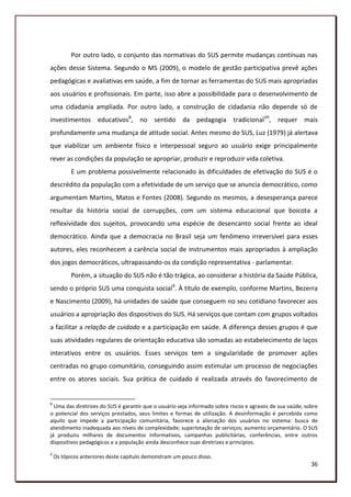 Por outro lado, o conjunto das normativas do SUS permite mudanças contínuas nas
ações desse Sistema. Segundo o MS (2009), o modelo de gestão participativa prevê ações
pedagógicas e avaliativas em saúde, a fim de tornar as ferramentas do SUS mais apropriadas
aos usuários e profissionais. Em parte, isso abre a possibilidade para o desenvolvimento de
uma cidadania ampliada. Por outro lado, a construção de cidadania não depende só de
investimentos educativos8, no sentido da pedagogia tradicionalVII, requer mais
profundamente uma mudança de atitude social. Antes mesmo do SUS, Luz (1979) já alertava
que viabilizar um ambiente físico e interpessoal seguro ao usuário exige principalmente
rever as condições da população se apropriar, produzir e reproduzir vida coletiva.
           E um problema possivelmente relacionado às dificuldades de efetivação do SUS é o
descrédito da população com a efetividade de um serviço que se anuncia democrático, como
argumentam Martins, Matos e Fontes (2008). Segundo os mesmos, a desesperança parece
resultar da história social de corrupções, com um sistema educacional que boicota a
reflexividade dos sujeitos, provocando uma espécie de desencanto social frente ao ideal
democrático. Ainda que a democracia no Brasil seja um fenômeno irreversível para esses
autores, eles reconhecem a carência social de instrumentos mais apropriados à ampliação
dos jogos democráticos, ultrapassando-os da condição representativa - parlamentar.
           Porém, a situação do SUS não é tão trágica, ao considerar a história da Saúde Pública,
sendo o próprio SUS uma conquista social9. À título de exemplo, conforme Martins, Bezerra
e Nascimento (2009), há unidades de saúde que conseguem no seu cotidiano favorecer aos
usuários a apropriação dos dispositivos do SUS. Há serviços que contam com grupos voltados
a facilitar a relação de cuidado e a participação em saúde. A diferença desses grupos é que
suas atividades regulares de orientação educativa são somadas ao estabelecimento de laços
interativos entre os usuários. Esses serviços tem a singularidade de promover ações
centradas no grupo comunitário, conseguindo assim estimular um processo de negociações
entre os atores sociais. Sua prática de cuidado é realizada através do favorecimento de


8
  Uma das diretrizes do SUS é garantir que o usuário seja informado sobre riscos e agravos de sua saúde, sobre
o potencial dos serviços prestados, seus limites e formas de utilização. A desinformação é percebida como
aquilo que impede a participação comunitária, favorece a alienação dos usuários no sistema: busca de
atendimento inadequada aos níveis de complexidade; superlotação de serviços; aumento orçamentário. O SUS
já produziu milhares de documentos informativos, campanhas publicitárias, conferências, entre outros
dispositivos pedagógicos e a população ainda desconhece suas diretrizes e princípios.
9
    Os tópicos anteriores deste capítulo demonstram um pouco disso.
                                                                                                           36
 