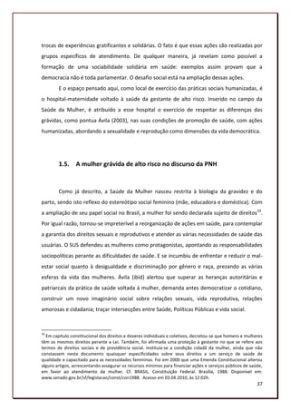 trocas de experiências gratificantes e solidárias. O fato é que essas ações são realizadas por
grupos específicos de atendimento. De qualquer maneira, já revelam como possível a
formação de uma sociabilidade solidária em saúde: exemplos assim provam que a
democracia não é toda parlamentar. O desafio social está na ampliação dessas ações.
        E o espaço pensado aqui, como local de exercício das práticas sociais humanizadas, é
o hospital-maternidade voltado à saúde da gestante de alto risco. Inserido no campo da
Saúde da Mulher, é atribuído a esse hospital o exercício de respeitar as diferenças das
grávidas, como pontua Ávila (2003), nas suas condições de promoção de saúde, com ações
humanizadas, abordando a sexualidade e reprodução como dimensões da vida democrática.




        1.5. A mulher grávida de alto risco no discurso da PNH


        Como já descrito, a Saúde da Mulher nasceu restrita à biologia da gravidez e do
parto, sendo isto reflexo do estereótipo social feminino (mãe, educadora e doméstica). Com
a ampliação de seu papel social no Brasil, a mulher foi sendo declarada sujeito de direitos10.
Por igual razão, tornou-se impreterível a reorganização de ações em saúde, para contemplar
a garantia dos direitos sexuais e reprodutivos e atender as várias necessidades de saúde das
usuárias. O SUS defendeu as mulheres como protagonistas, apontando as responsabilidades
sociopolíticas perante as dificuldades de saúde. E se incumbiu de enfrentar e reduzir o mal-
estar social quanto à desigualdade e discriminação por gênero e raça, prezando as várias
esferas da vida das mulheres. Ávila (ibid) alertou que superar as heranças autoritárias e
patriarcais da prática de saúde voltada à mulher, demanda antes democratizar o cotidiano,
construir um novo imaginário social sobre relações sexuais, vida reprodutiva, relações
amorosas e cidadania; traçar intersecções entre Saúde, Políticas Públicas e vida social.



10
  Em capitulo constitucional dos direitos e deveres individuais e coletivos, decretou-se que homens e mulheres
têm os mesmos direitos perante a Lei. Também, foi afirmada uma proteção à gestante no que se refere aos
termos de direitos sociais e de previdência social. Instituía-se a condição cidadã da mulher, ainda que não
constassem neste documento quaisquer especificidades sobre seus direitos a um serviço de saúde de
qualidade e capacitado para as necessidades femininas. Foi em 2000 que uma Emenda Constitucional alterou
alguns artigos, acrescentando assegurar os recursos mínimos para financiar ações e serviços públicos de saúde,
em favor ao atendimento da mulher. Cf. BRASIL. Constituição Federal. Brasília, 1988. Disponível em:
www.senado.gov.br/sf/legislacao/const/con1988. Acesso em 03.04.2010, às 12:02h.
                                                                                                           37
 