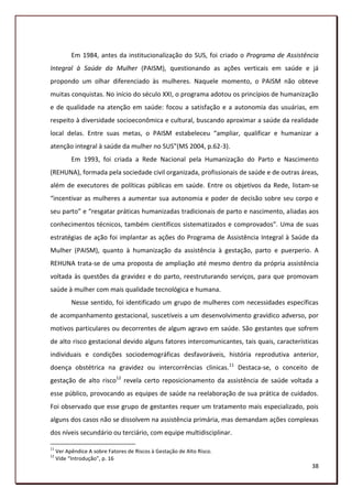 Em 1984, antes da institucionalização do SUS, foi criado o Programa de Assistência
Integral à Saúde da Mulher (PAISM), questionando as ações verticais em saúde e já
propondo um olhar diferenciado às mulheres. Naquele momento, o PAISM não obteve
muitas conquistas. No início do século XXI, o programa adotou os princípios de humanização
e de qualidade na atenção em saúde: focou a satisfação e a autonomia das usuárias, em
respeito à diversidade socioeconômica e cultural, buscando aproximar a saúde da realidade
local delas. Entre suas metas, o PAISM estabeleceu “ampliar, qualificar e humanizar a
atenção integral à saúde da mulher no SUS”(MS 2004, p.62-3).
           Em 1993, foi criada a Rede Nacional pela Humanização do Parto e Nascimento
(REHUNA), formada pela sociedade civil organizada, profissionais de saúde e de outras áreas,
além de executores de políticas públicas em saúde. Entre os objetivos da Rede, listam-se
“incentivar as mulheres a aumentar sua autonomia e poder de decisão sobre seu corpo e
seu parto” e “resgatar práticas humanizadas tradicionais de parto e nascimento, aliadas aos
conhecimentos técnicos, também científicos sistematizados e comprovados”. Uma de suas
estratégias de ação foi implantar as ações do Programa de Assistência Integral à Saúde da
Mulher (PAISM), quanto à humanização da assistência à gestação, parto e puerperio. A
REHUNA trata-se de uma proposta de ampliação até mesmo dentro da própria assistência
voltada às questões da gravidez e do parto, reestruturando serviços, para que promovam
saúde à mulher com mais qualidade tecnológica e humana.
           Nesse sentido, foi identificado um grupo de mulheres com necessidades específicas
de acompanhamento gestacional, suscetíveis a um desenvolvimento gravídico adverso, por
motivos particulares ou decorrentes de algum agravo em saúde. São gestantes que sofrem
de alto risco gestacional devido alguns fatores intercomunicantes, tais quais, características
individuais e condições sociodemográficas desfavoráveis, história reprodutiva anterior,
doença obstétrica na gravidez ou intercorrências clinicas.11 Destaca-se, o conceito de
gestação de alto risco12 revela certo reposicionamento da assistência de saúde voltada a
esse público, provocando as equipes de saúde na reelaboração de sua prática de cuidados.
Foi observado que esse grupo de gestantes requer um tratamento mais especializado, pois
alguns dos casos não se dissolvem na assistência primária, mas demandam ações complexas
dos níveis secundário ou terciário, com equipe multidisciplinar.

11
     Ver Apêndice A sobre Fatores de Riscos à Gestação de Alto Risco.
12
     Vide “Introdução”, p. 16
                                                                                           38
 