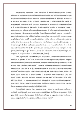 Nesse sentido, nasceu em 1998 o Mecanismo de Apoio à Implantação dos Sistemas
Estaduais de Referência Hospitalar à Gestante de Alto Risco, buscando-se uma modernização
no atendimento à demanda das gestantes. Foram criados centros de referência secundários
e terciários em cada estado brasileiro, organizando e hierarquizando os níveis de
complexidade em atenção a tais gestantes. Esses serviços possuem tais estratégias políticas
e de gestão: a) serviço de pré-natal e de planejamento familiar; b) postura de escuta e
acolhimento nas ações; c) informatização dos serviços de informação; d) modernização da
central de vaga e de sistema de regulação; e) comitê de mortalidade materna e neonatal; f)
garantia de equipamentos médico-hospitalares específicos e seus materiais permanentes; g)
ampliação de leitos em UTI neonatal, pediátrica e adulta, além de unidades intermediárias
de berçário; h) mecanismos de monitoramento e avaliação permanentes; i) implantação ou
implementação de Casa das Gestantes de Alto Risco, como recurso facultativo de apoio às
necessidades assistenciais destas gestantes, em caso de precisarem de acompanhamento
prolongado na Organização de saúde, sendo esta casa estruturada em área física própria,
dispondo de equipe de saúde na rotina diária (MS, 2001b).
       Estas Organizações são instituídas pela PNH, visando a autonomização da mulher em
condição de gravidez de alto risco. Mas a Saúde voltada às grávidas e puérperas em geral
depara-se com muitas deficiências evidentes, com fatos de expressivo agravamento à Saúde
Pública, como a mortalidade maternaVIII. Esse é um problema que denuncia a débil qualidade
de vida social. Entre 2000 e 2005, o Nordeste obteve um acréscimo da razão de mortalidade
maternaIX de 57 a 67 mortes maternas para cada 100.000 bebês nascidos-vivos, sendo o de
maior índice, comparado às demais regiões. O Sudeste foi o de menor razão, com uma
queda de 48 a 40 óbitos maternos para cada 100.000. (MS/SUS/DASIS/SIM, 2008, apud,
REZENDE, 2010). E as principais causas de tais óbitos são as mesmas consideradas evitáveis,
se a mulher tiver acesso a serviços de saúde qualificados: estados hipertensivos, infecção,
hemorragia e complicações no aborto (REZENDE, ibid).
       A mortalidade materna é um problema social e ocorre no mundo todo, conforme a
realidade social de cada país. Portanto, entre os Objetivos do Milênio, lançados em 2000,
pela OMS, a serem alcançados até 2015, foram definidas as seguintes metas: “melhorar a
saúde das gestantes” e “reduzir a mortalidade materno-infantil’’.



                                                                                        39
 