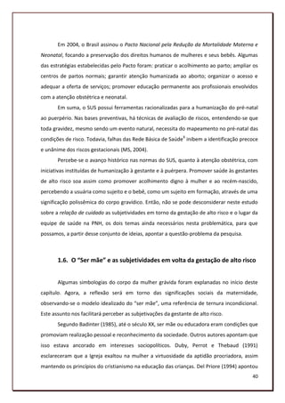 Em 2004, o Brasil assinou o Pacto Nacional pela Redução da Mortalidade Materna e
Neonatal, focando a preservação dos direitos humanos de mulheres e seus bebês. Algumas
das estratégias estabelecidas pelo Pacto foram: praticar o acolhimento ao parto; ampliar os
centros de partos normais; garantir atenção humanizada ao aborto; organizar o acesso e
adequar a oferta de serviços; promover educação permanente aos profissionais envolvidos
com a atenção obstétrica e neonatal.
       Em suma, o SUS possui ferramentas racionalizadas para a humanização do pré-natal
ao puerpério. Nas bases preventivas, há técnicas de avaliação de riscos, entendendo-se que
toda gravidez, mesmo sendo um evento natural, necessita do mapeamento no pré-natal das
condições de risco. Todavia, falhas das Rede Básica de SaúdeX inibem a identificação precoce
e unânime dos riscos gestacionais (MS, 2004).
       Percebe-se o avanço histórico nas normas do SUS, quanto à atenção obstétrica, com
iniciativas instituídas de humanização à gestante e à puérpera. Promover saúde às gestantes
de alto risco soa assim como promover acolhimento digno à mulher e ao recém-nascido,
percebendo a usuária como sujeito e o bebê, como um sujeito em formação, através de uma
significação polissêmica do corpo gravídico. Então, não se pode desconsiderar neste estudo
sobre a relação de cuidado as subjetividades em torno da gestação de alto risco e o lugar da
equipe de saúde na PNH, os dois temas ainda necessários nesta problemática, para que
possamos, a partir desse conjunto de ideias, apontar a questão-problema da pesquisa.



       1.6. O “Ser mãe” e as subjetividades em volta da gestação de alto risco


       Algumas simbologias do corpo da mulher grávida foram explanadas no início deste
capítulo. Agora, a reflexão será em torno das significações sociais da maternidade,
observando-se o modelo idealizado do “ser mãe”, uma referência de ternura incondicional.
Este assunto nos facilitará perceber as subjetivações da gestante de alto risco.
       Segundo Badinter (1985), até o século XX, ser mãe ou educadora eram condições que
promoviam realização pessoal e reconhecimento da sociedade. Outros autores apontam que
isso estava ancorado em interesses sociopolíticos. Duby, Perrot e Thebaud (1991)
esclareceram que a Igreja exaltou na mulher a virtuosidade da aptidão procriadora, assim
mantendo os princípios do cristianismo na educação das crianças. Del Priore (1994) apontou
                                                                                         40
 